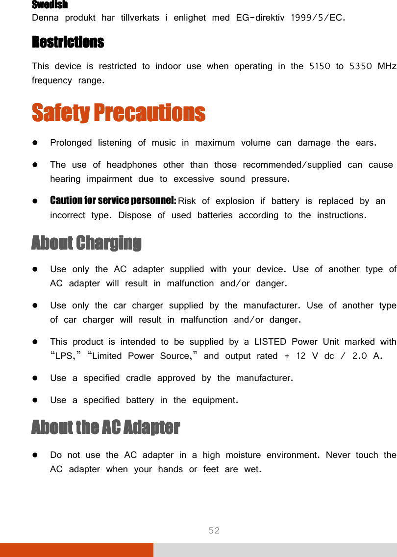  52 SwedishSwedishSwedishSwedish Denna produkt har tillverkats i enlighet med EG-direktiv 1999/5/EC. RestrictionsRestrictionsRestrictionsRestrictions    This device is restricted to indoor use when operating in the 5150 to 5350 MHz frequency range. Safety PrecautionsSafety PrecautionsSafety PrecautionsSafety Precautions     Prolonged listening of music in maximum volume can damage the ears.  The use of headphones other than those recommended/supplied can cause hearing impairment due to excessive sound pressure.  Caution for service personnel: Risk of explosion if battery is replaced by an incorrect type. Dispose of used batteries according to the instructions. About ChargingAbout ChargingAbout ChargingAbout Charging     Use only the AC adapter supplied with your device. Use of another type of AC adapter will result in malfunction and/or danger.  Use only the car charger supplied by the manufacturer. Use of another type of car charger will result in malfunction and/or danger.  This product is intended to be supplied by a LISTED Power Unit marked with “LPS,” “Limited Power Source,” and output rated + 12 V dc / 2.0 A.  Use a specified cradle approved by the manufacturer.  Use a specified battery in the equipment. About the About the About the About the AC AdapterAC AdapterAC AdapterAC Adapter     Do not use the AC adapter in a high moisture environment. Never touch the AC adapter when your hands or feet are wet. 