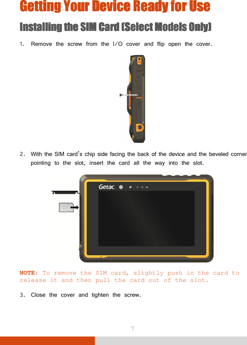  7 Getting Your Device Ready for Getting Your Device Ready for Getting Your Device Ready for Getting Your Device Ready for UseUseUseUse    Installing the SIM Card (Select Models Only)Installing the SIM Card (Select Models Only)Installing the SIM Card (Select Models Only)Installing the SIM Card (Select Models Only)    1. Remove the screw from the I/O cover and flip open the cover.  2. With the SIM card’s chip side facing the back of the device and the beveled corner pointing to the slot, insert the card all the way into the slot.  NOTE: To remove the SIM card, slightly push in the card to release it and then pull the card out of the slot.  3. Close the cover and tighten the screw. 