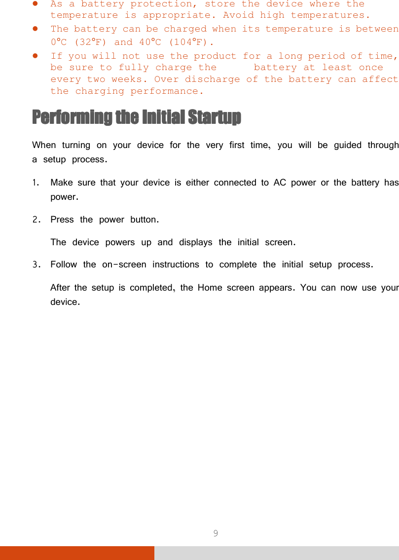  9  As a battery protection, store the device where the temperature is appropriate. Avoid high temperatures.  The battery can be charged when its temperature is between 0°C (32°F) and 40°C (104°F).  If you will not use the product for a long period of time, be sure to fully charge the   battery at least once every two weeks. Over discharge of the battery can affect the charging performance. Performing Performing Performing Performing the the the the Initial StartupInitial StartupInitial StartupInitial Startup    When turning on your device for the very first time, you will be guided through a setup process. 1. Make sure that your device is either connected to AC power or the battery has power. 2. Press the power button. The device powers up and displays the initial screen. 3. Follow the on-screen instructions to complete the initial setup process. After the setup is completed, the Home screen appears. You can now use your device.      