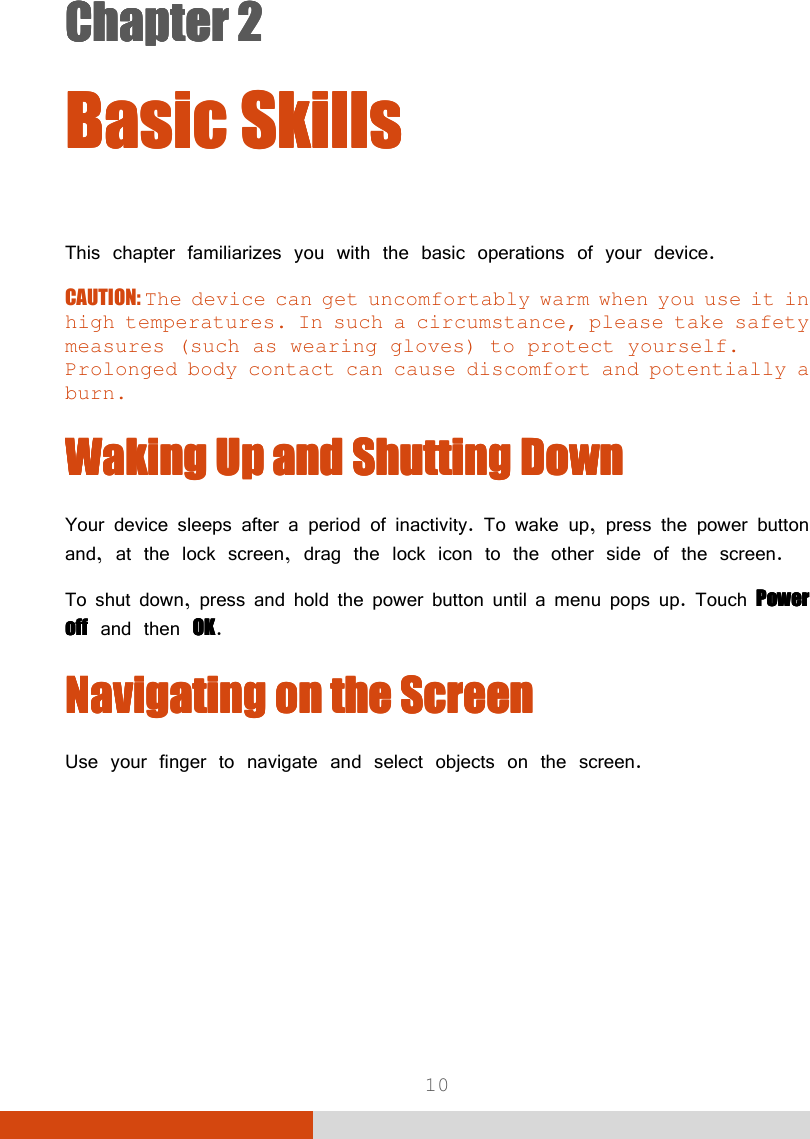  10 Chapter 2Chapter 2Chapter 2Chapter 2      Basic SkillsBasic SkillsBasic SkillsBasic Skills    This chapter familiarizes you with the basic operations of your device. CAUTION: The device can get uncomfortably warm when you use it in high temperatures. In such a circumstance, please take safety measures (such as wearing gloves) to protect yourself. Prolonged body contact can cause discomfort and potentially a burn. Waking Up and Shutting DownWaking Up and Shutting DownWaking Up and Shutting DownWaking Up and Shutting Down    Your device sleeps after a period of inactivity. To wake up, press the power button and, at the lock screen, drag the lock icon to the other side of the screen. To shut down, press and hold the power button until a menu pops up. Touch Power Power Power Power offoffoffoff and then OKOKOKOK. Navigating on the Navigating on the Navigating on the Navigating on the SSSScreencreencreencreen    Use your finger to navigate and select objects on the screen. 