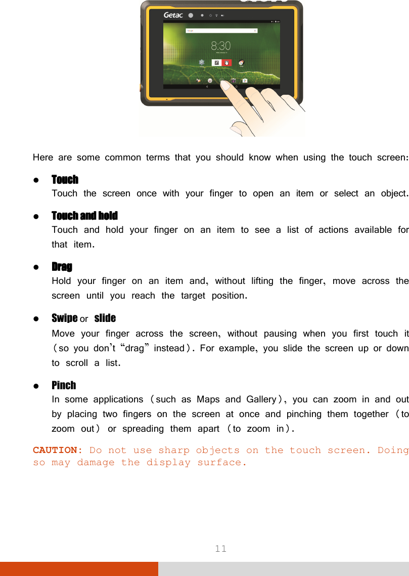  11  Here are some common terms that you should know when using the touch screen:  TouchTouchTouchTouch Touch the screen once with your finger to open an item or select an object.  TouchTouchTouchTouch    and holdand holdand holdand hold Touch and hold your finger on an item to see a list of actions available for that item.  DragDragDragDrag Hold your finger on an item and, without lifting the finger, move across the screen until you reach the target position.  Swipe or slide Move your finger across the screen, without pausing when you first touch it (so you don’t “drag” instead). For example, you slide the screen up or down to scroll a list.  Pinch In some applications (such as Maps and Gallery), you can zoom in and out by placing two fingers on the screen at once and pinching them together (to zoom out) or spreading them apart (to zoom in). CAUTION: Do not use sharp objects on the touch screen. Doing so may damage the display surface. 