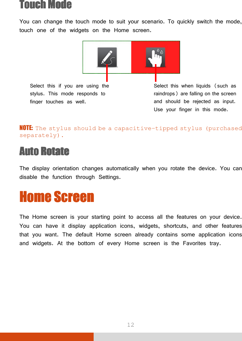  12 Touch ModeTouch ModeTouch ModeTouch Mode    You can change the touch mode to suit your scenario. To quickly switch the mode, touch one of the widgets on the Home screen.          NOTE: The stylus should be a capacitive-tipped stylus (purchased separately). AAAAuto Rotateuto Rotateuto Rotateuto Rotate    The display orientation changes automatically when you rotate the device. You can disable the function through Settings. Home ScreenHome ScreenHome ScreenHome Screen    The Home screen is your starting point to access all the features on your device. You can have it display application icons, widgets, shortcuts, and other features that you want. The default Home screen already contains some application icons and widgets. At the bottom of every Home screen is the Favorites tray. Select this if you are using the stylus. This mode responds to finger touches as well. Select this when liquids (such as raindrops) are falling on the screen and should be rejected as input. Use your finger in this mode. 