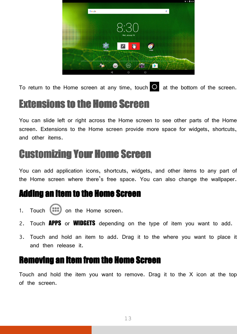  13  To return to the Home screen at any time, touch  at the bottom of the screen. Extensions to the Home ScreenExtensions to the Home ScreenExtensions to the Home ScreenExtensions to the Home Screen    You can slide left or right across the Home screen to see other parts of the Home screen. Extensions to the Home screen provide more space for widgets, shortcuts, and other items. Customizing Your Home ScreenCustomizing Your Home ScreenCustomizing Your Home ScreenCustomizing Your Home Screen    You can add application icons, shortcuts, widgets, and other items to any part of the Home screen where there’s free space. You can also change the wallpaper. AAAAddddding an Item to the Home Screending an Item to the Home Screending an Item to the Home Screending an Item to the Home Screen    1. Touch   on the Home screen. 2. Touch APPS or WIDGETS depending on the type of item you want to add. 3. Touch and hold an item to add. Drag it to the where you want to place it and then release it. Removing an Item from the Home ScreenRemoving an Item from the Home ScreenRemoving an Item from the Home ScreenRemoving an Item from the Home Screen    Touch and hold the item you want to remove. Drag it to the X icon at the top of the screen. 