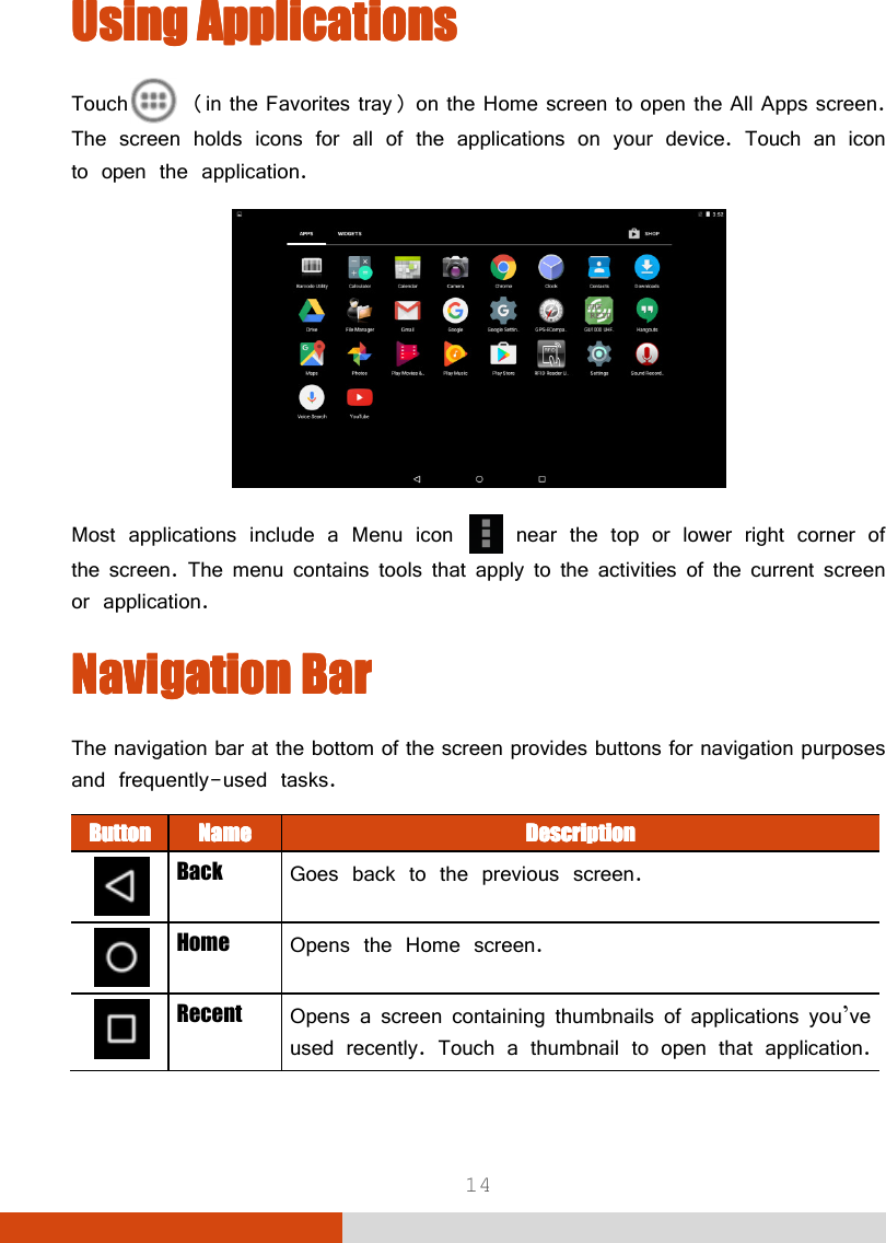  14 UUUUsing Applicationssing Applicationssing Applicationssing Applications    Touch  (in the Favorites tray) on the Home screen to open the All Apps screen. The screen holds icons for all of the applications on your device. Touch an icon to open the application.  Most applications include a Menu icon   near the top or lower right corner of the screen. The menu contains tools that apply to the activities of the current screen or application. Navigation BarNavigation BarNavigation BarNavigation Bar    The navigation bar at the bottom of the screen provides buttons for navigation purposes and frequently-used tasks. ButtonButtonButtonButton    NameNameNameName     DescriptionDescriptionDescriptionDescription     Back  Goes back to the previous screen.  Home  Opens the Home screen.  Recent  Opens a screen containing thumbnails of applications you’ve used recently. Touch a thumbnail to open that application.  