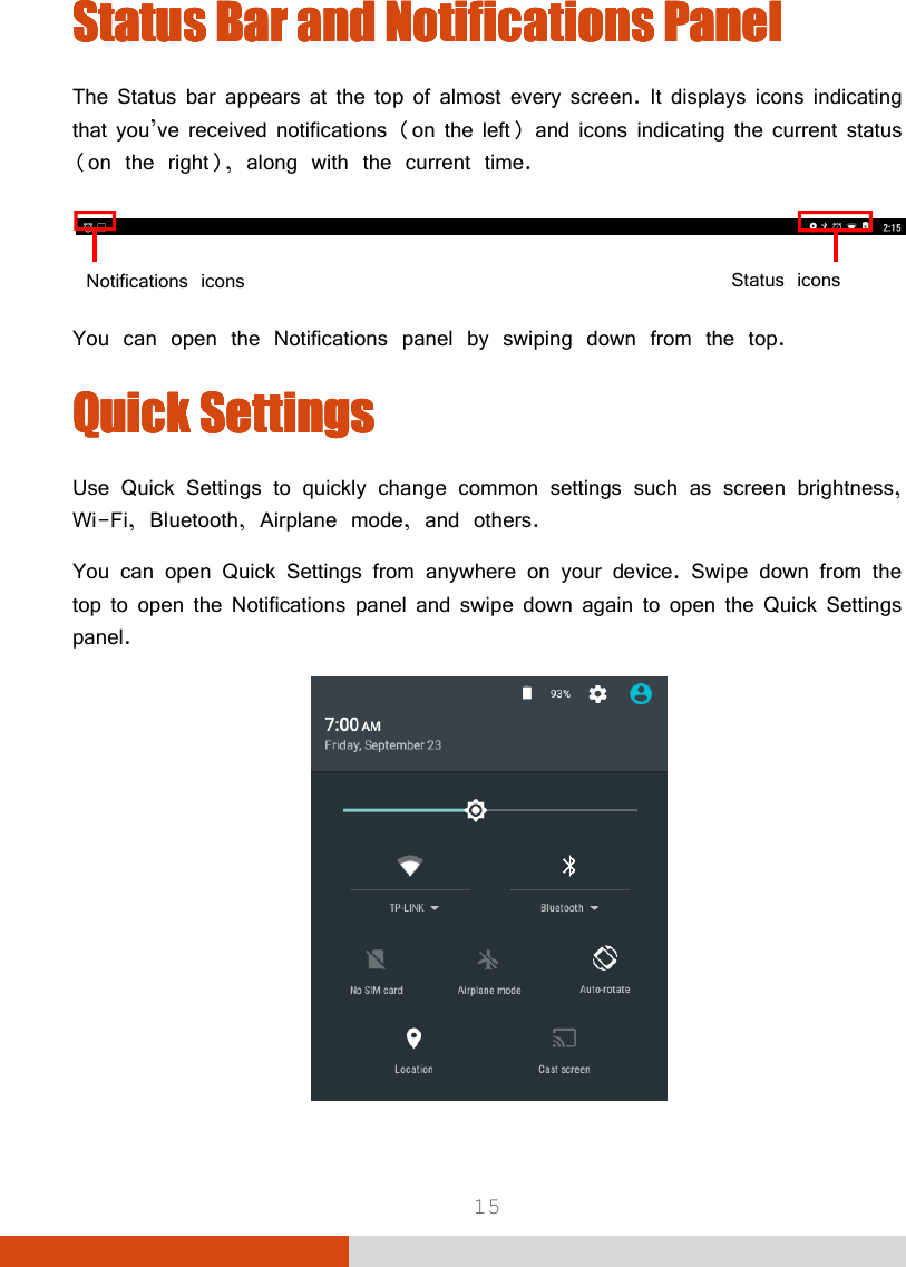  15 Status BarStatus BarStatus BarStatus Bar    and Notifications Paneland Notifications Paneland Notifications Paneland Notifications Panel    The Status bar appears at the top of almost every screen. It displays icons indicating that you’ve received notifications (on the left) and icons indicating the current status (on the right), along with the current time.   You can open the Notifications panel by swiping down from the top. Quick SettingsQuick SettingsQuick SettingsQuick Settings    Use Quick Settings to quickly change common settings such as screen brightness, Wi-Fi, Bluetooth, Airplane mode, and others. You can open Quick Settings from anywhere on your device. Swipe down from the top to open the Notifications panel and swipe down again to open the Quick Settings panel.  Status iconsNotifications icons 