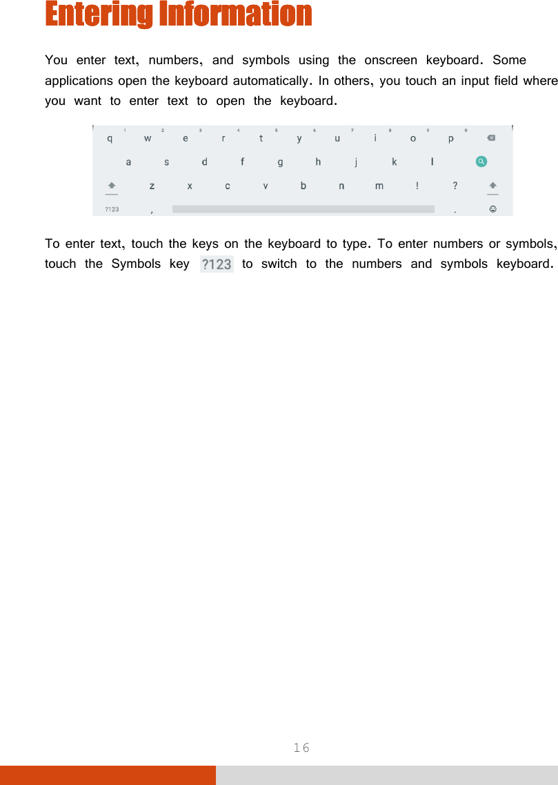  16 Entering Entering Entering Entering InformationInformationInformationInformation    You enter text, numbers, and symbols using the onscreen keyboard. Some applications open the keyboard automatically. In others, you touch an input field where you want to enter text to open the keyboard.  To enter text, touch the keys on the keyboard to type. To enter numbers or symbols, touch the Symbols key   to switch to the numbers and symbols keyboard.  