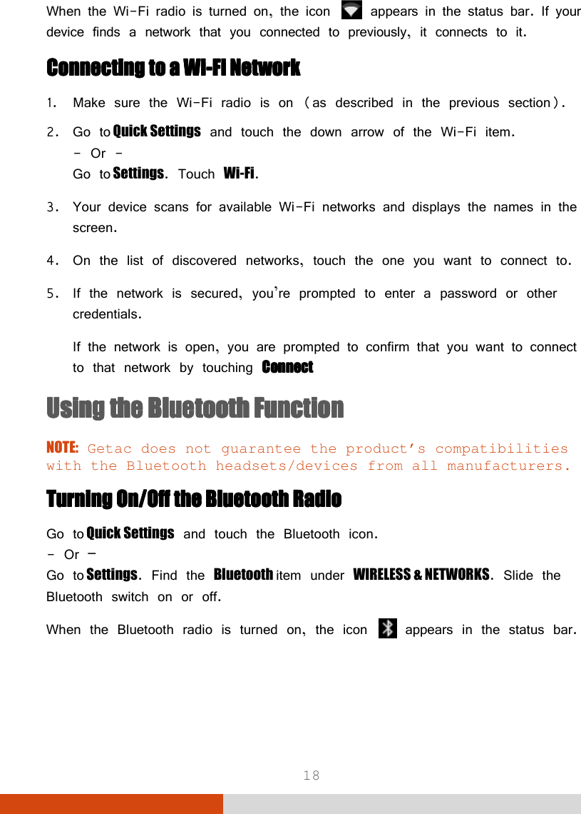 18 When the Wi-Fi radio is turned on, the icon   appears in the status bar. If your device finds a network that you connected to previously, it connects to it. Connecting toConnecting toConnecting toConnecting to    a a a a WiWiWiWi----FiFiFiFi    NNNNetworketworketworketwork    1. Make sure the Wi-Fi radio is on (as described in the previous section). 2. Go to Quick Settings and touch the down arrow of the Wi-Fi item. - Or - Go to Settings. Touch Wi-Fi. 3. Your device scans for available Wi-Fi networks and displays the names in the screen. 4. On the list of discovered networks, touch the one you want to connect to. 5. If the network is secured, you’re prompted to enter a password or other credentials. If the network is open, you are prompted to confirm that you want to connect to that network by touching ConnectConnectConnectConnect    Using the Bluetooth Using the Bluetooth Using the Bluetooth Using the Bluetooth FFFFunctionunctionunctionunction    NOTE: Getac does not guarantee the product’s compatibilities with the Bluetooth headsets/devices from all manufacturers. TurnTurnTurnTurning ing ing ing On/Off the On/Off the On/Off the On/Off the Bluetooth Bluetooth Bluetooth Bluetooth RadioRadioRadioRadio    Go to Quick Settings and touch the Bluetooth icon. - Or – Go to Settings. Find the Bluetooth item under WIRELESS &amp; NETWORKS. Slide the Bluetooth switch on or off. When the Bluetooth radio is turned on, the icon   appears in the status bar. 