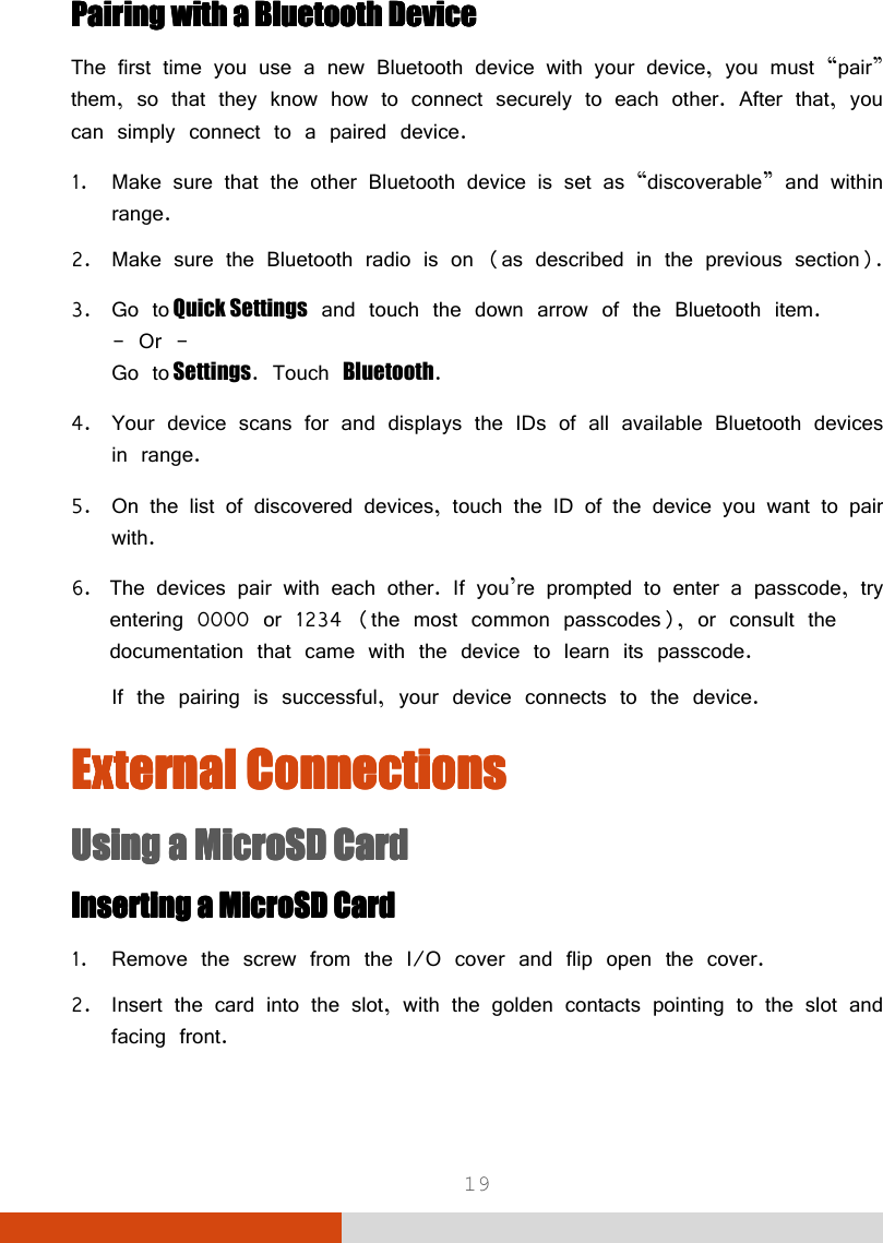  19 Pairing withPairing withPairing withPairing with    a Bluetooth a Bluetooth a Bluetooth a Bluetooth DeviceDeviceDeviceDevice    The first time you use a new Bluetooth device with your device, you must “pair” them, so that they know how to connect securely to each other. After that, you can simply connect to a paired device. 1. Make sure that the other Bluetooth device is set as “discoverable” and within range. 2. Make sure the Bluetooth radio is on (as described in the previous section). 3. Go to Quick Settings and touch the down arrow of the Bluetooth item. - Or - Go to Settings. Touch Bluetooth. 4. Your device scans for and displays the IDs of all available Bluetooth devices in range. 5. On the list of discovered devices, touch the ID of the device you want to pair with. 6. The devices pair with each other. If you’re prompted to enter a passcode, try entering 0000 or 1234 (the most common passcodes), or consult the documentation that came with the device to learn its passcode. If the pairing is successful, your device connects to the device. External ConnectionsExternal ConnectionsExternal ConnectionsExternal Connections    Using a MicroSD CardUsing a MicroSD CardUsing a MicroSD CardUsing a MicroSD Card    Inserting a MicroSD CardInserting a MicroSD CardInserting a MicroSD CardInserting a MicroSD Card    1. Remove the screw from the I/O cover and flip open the cover. 2. Insert the card into the slot, with the golden contacts pointing to the slot and facing front.  