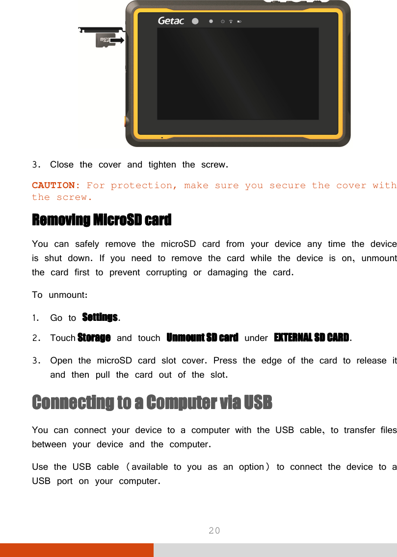  20  3. Close the cover and tighten the screw. CAUTION: For protection, make sure you secure the cover with the screw. Removing MicroSD cardRemoving MicroSD cardRemoving MicroSD cardRemoving MicroSD card    You can safely remove the microSD card from your device any time the device is shut down. If you need to remove the card while the device is on, unmount the card first to prevent corrupting or damaging the card. To unmount: 1. Go to SettingsSettingsSettingsSettings. 2. Touch    StorageStorageStorageStorage and touch Unmount SD cardUnmount SD cardUnmount SD cardUnmount SD card under EXTERNAL SD CARDEXTERNAL SD CARDEXTERNAL SD CARDEXTERNAL SD CARD. 3. Open the microSD card slot cover. Press the edge of the card to release it and then pull the card out of the slot. Connecting to a Connecting to a Connecting to a Connecting to a CCCComputer via USBomputer via USBomputer via USBomputer via USB    You can connect your device to a computer with the USB cable, to transfer files between your device and the computer. Use the USB cable (available to you as an option) to connect the device to a USB port on your computer. 