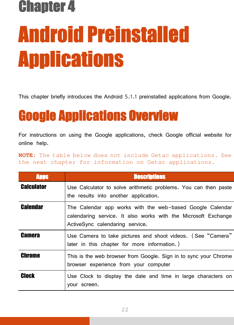  22 Chapter 4Chapter 4Chapter 4Chapter 4      Android Preinstalled Android Preinstalled Android Preinstalled Android Preinstalled ApplicationsApplicationsApplicationsApplications    This chapter briefly introduces the Android 5.1.1 preinstalled applications from Google. Google Google Google Google ApplicationsApplicationsApplicationsApplications    OverviewOverviewOverviewOverview    For instructions on using the Google applications, check Google official website for online help. NOTE: The table below does not include Getac applications. See the next chapter for information on Getac applications.  AppsAppsAppsApps     DescriptionsDescriptionsDescriptionsDescriptions    Calculator  Use Calculator to solve arithmetic problems. You can then paste the results into another application. Calendar  The Calendar app works with the web-based Google Calendar calendaring service. It also works with the Microsoft Exchange ActiveSync calendaring service. Camera  Use Camera to take pictures and shoot videos. (See “Camera” later in this chapter for more information.) Chrome  This is the web browser from Google. Sign in to sync your Chrome browser experience from your computer Clock  Use Clock to display the date and time in large characters on your screen. 