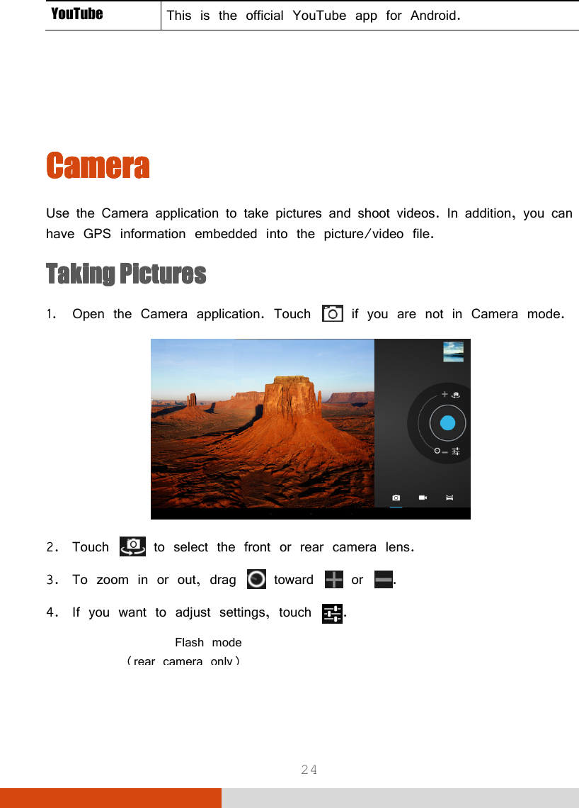  24 YouTube  This is the official YouTube app for Android.     CameraCameraCameraCamera    Use the Camera application to take pictures and shoot videos. In addition, you can have GPS information embedded into the picture/video file. Taking PicturesTaking PicturesTaking PicturesTaking Pictures    1. Open the Camera application. Touch   if you are not in Camera mode.  2. Touch   to select the front or rear camera lens. 3. To zoom in or out, drag   toward   or  . 4. If you want to adjust settings, touch  .  Flash mode(rear camera only)