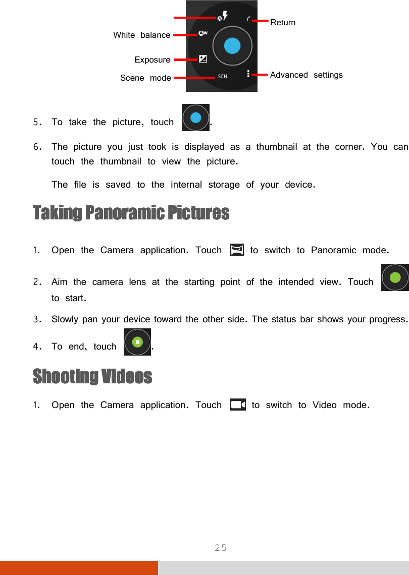  25  5. To take the picture, touch  . 6. The picture you just took is displayed as a thumbnail at the corner. You can touch the thumbnail to view the picture. The file is saved to the internal storage of your device. Taking PanoramicTaking PanoramicTaking PanoramicTaking Panoramic    PicturesPicturesPicturesPictures     1. Open the Camera application. Touch   to switch to Panoramic mode. 2. Aim the camera lens at the starting point of the intended view. Touch   to start. 3. Slowly pan your device toward the other side. The status bar shows your progress. 4. To end, touch  . Shooting VideosShooting VideosShooting VideosShooting Videos    1. Open the Camera application. Touch   to switch to Video mode. Return White balanceExposureAdvanced settings Scene mode