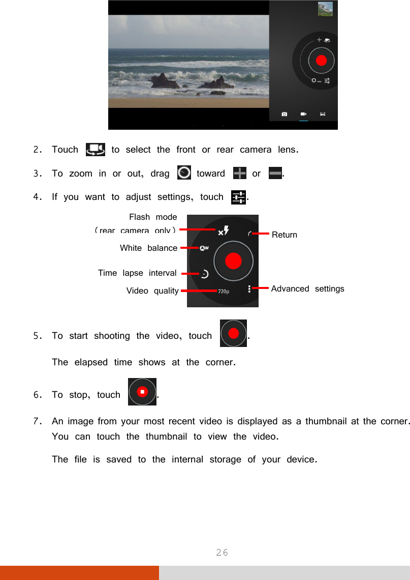  26  2. Touch   to select the front or rear camera lens. 3. To zoom in or out, drag   toward   or  . 4. If you want to adjust settings, touch  .  5. To start shooting the video, touch  . The elapsed time shows at the corner. 6. To stop, touch  .  7. An image from your most recent video is displayed as a thumbnail at the corner. You can touch the thumbnail to view the video. The file is saved to the internal storage of your device.   Return White balanceAdvanced settings Time lapse intervalVideo qualityFlash mode(rear camera only)