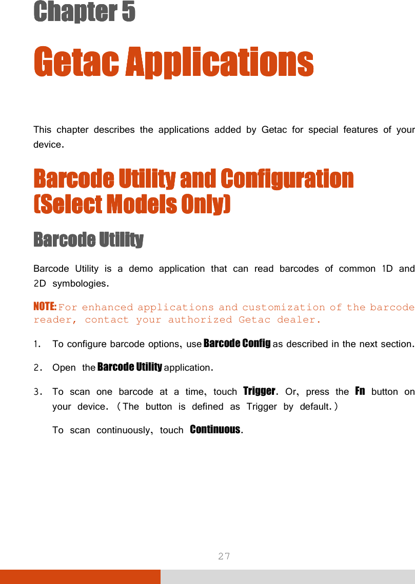  27 Chapter 5Chapter 5Chapter 5Chapter 5      GetacGetacGetacGetac    ApplicationsApplicationsApplicationsApplications        This chapter describes the applications added by Getac for special features of your device. Barcode Utility and Configuration Barcode Utility and Configuration Barcode Utility and Configuration Barcode Utility and Configuration (Select Models Only)(Select Models Only)(Select Models Only)(Select Models Only)    Barcode UtilityBarcode UtilityBarcode UtilityBarcode Utility    Barcode Utility is a demo application that can read barcodes of common 1D and 2D symbologies. NOTE: For enhanced applications and customization of the barcode reader, contact your authorized Getac dealer.  1. To configure barcode options, use Barcode Config as described in the next section. 2. Open the Barcode Utility application. 3. To scan one barcode at a time, touch Trigger. Or, press the Fn button on your device. (The button is defined as Trigger by default.) To scan continuously, touch Continuous. 