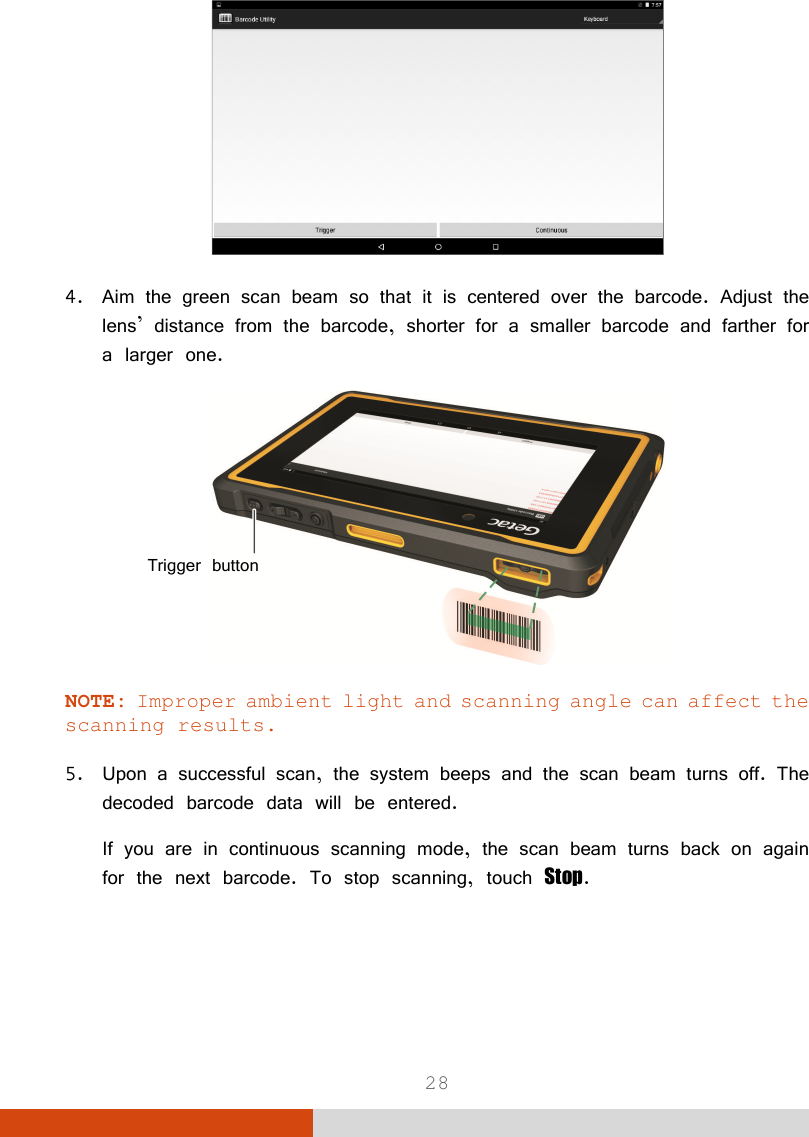 28  4. Aim the green scan beam so that it is centered over the barcode. Adjust the lens’ distance from the barcode, shorter for a smaller barcode and farther for a larger one.  NOTE: Improper ambient light and scanning angle can affect the scanning results.  5. Upon a successful scan, the system beeps and the scan beam turns off. The decoded barcode data will be entered. If you are in continuous scanning mode, the scan beam turns back on again for the next barcode. To stop scanning, touch Stop. Trigger button