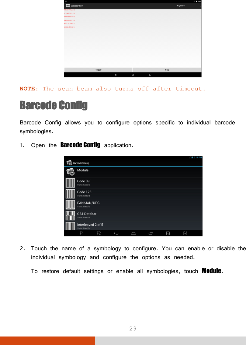  29  NOTE: The scan beam also turns off after timeout. Barcode ConfigBarcode ConfigBarcode ConfigBarcode Config    Barcode Config allows you to configure options specific to individual barcode symbologies. 1. Open the Barcode Config application.  2. Touch the name of a symbology to configure. You can enable or disable the individual symbology and configure the options as needed. To restore default settings or enable all symbologies, touch Module.  