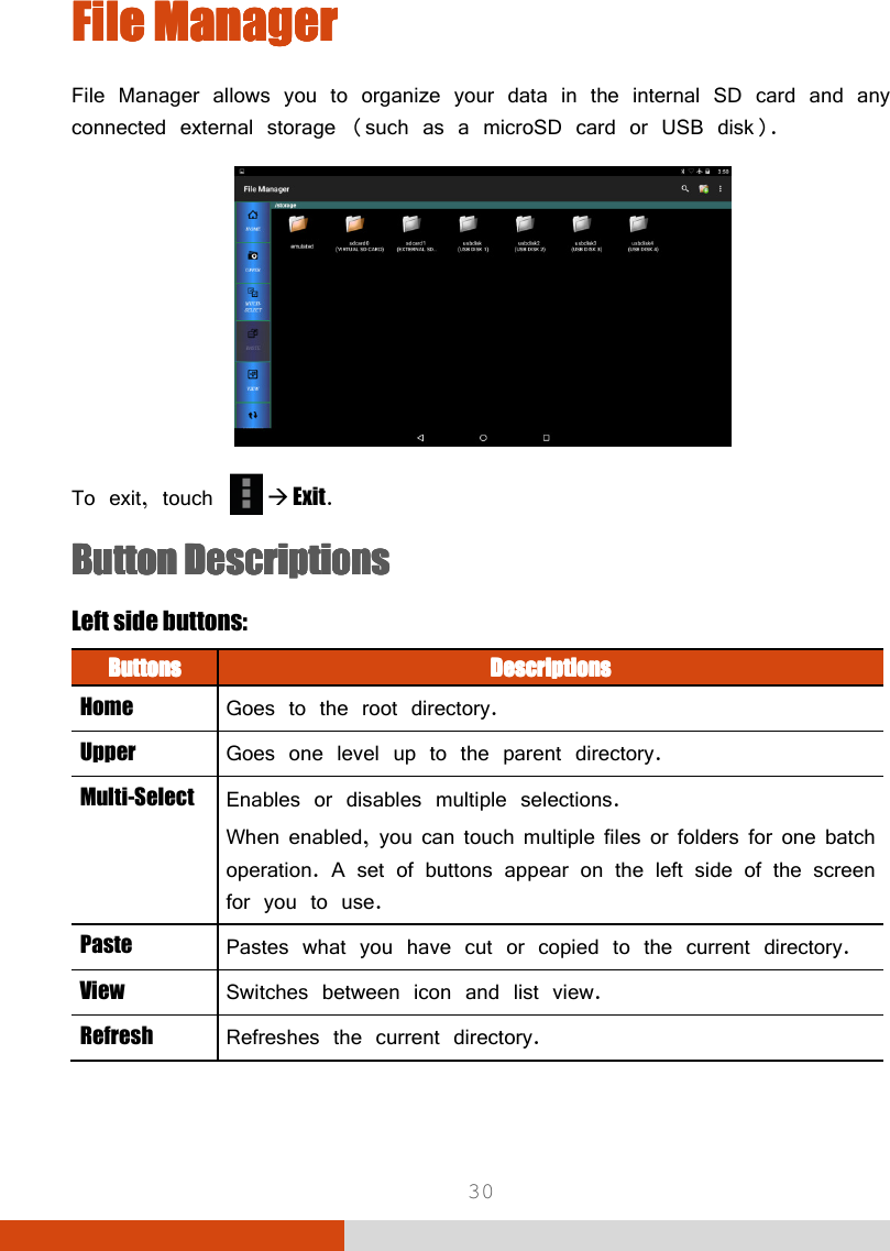  30 File ManagerFile ManagerFile ManagerFile Manager    File Manager allows you to organize your data in the internal SD card and any connected external storage (such as a microSD card or USB disk).  To exit, touch    Exit. Button Button Button Button DescriptionsDescriptionsDescriptionsDescriptions    Left side buttons: ButtonsButtonsButtonsButtons     DescriptionsDescriptionsDescriptionsDescriptions    Home  Goes to the root directory. Upper  Goes one level up to the parent directory. Multi-Select  Enables or disables multiple selections. When enabled, you can touch multiple files or folders for one batch operation. A set of buttons appear on the left side of the screen for you to use.  Paste  Pastes what you have cut or copied to the current directory.  View  Switches between icon and list view. Refresh  Refreshes the current directory. 