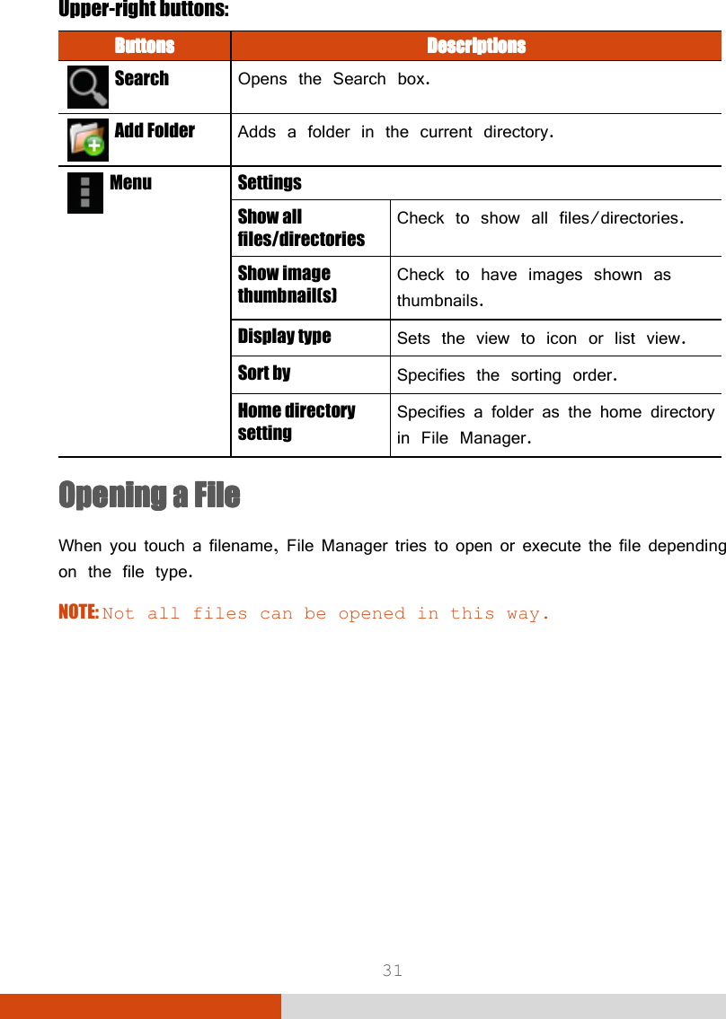  31 Upper-right buttons: ButtonsButtonsButtonsButtons     DescriptionsDescriptionsDescriptionsDescriptions      Search  Opens the Search box.   Add Folder  Adds a folder in the current directory.   Menu Settings Show all files/directories Check to show all files/directories. Show image thumbnail(s) Check to have images shown as thumbnails. Display type  Sets the view to icon or list view. Sort by  Specifies the sorting order. Home directory setting Specifies a folder as the home directory in File Manager. Opening a FileOpening a FileOpening a FileOpening a File    When you touch a filename, File Manager tries to open or execute the file depending on the file type. NOTE: Not all files can be opened in this way.         