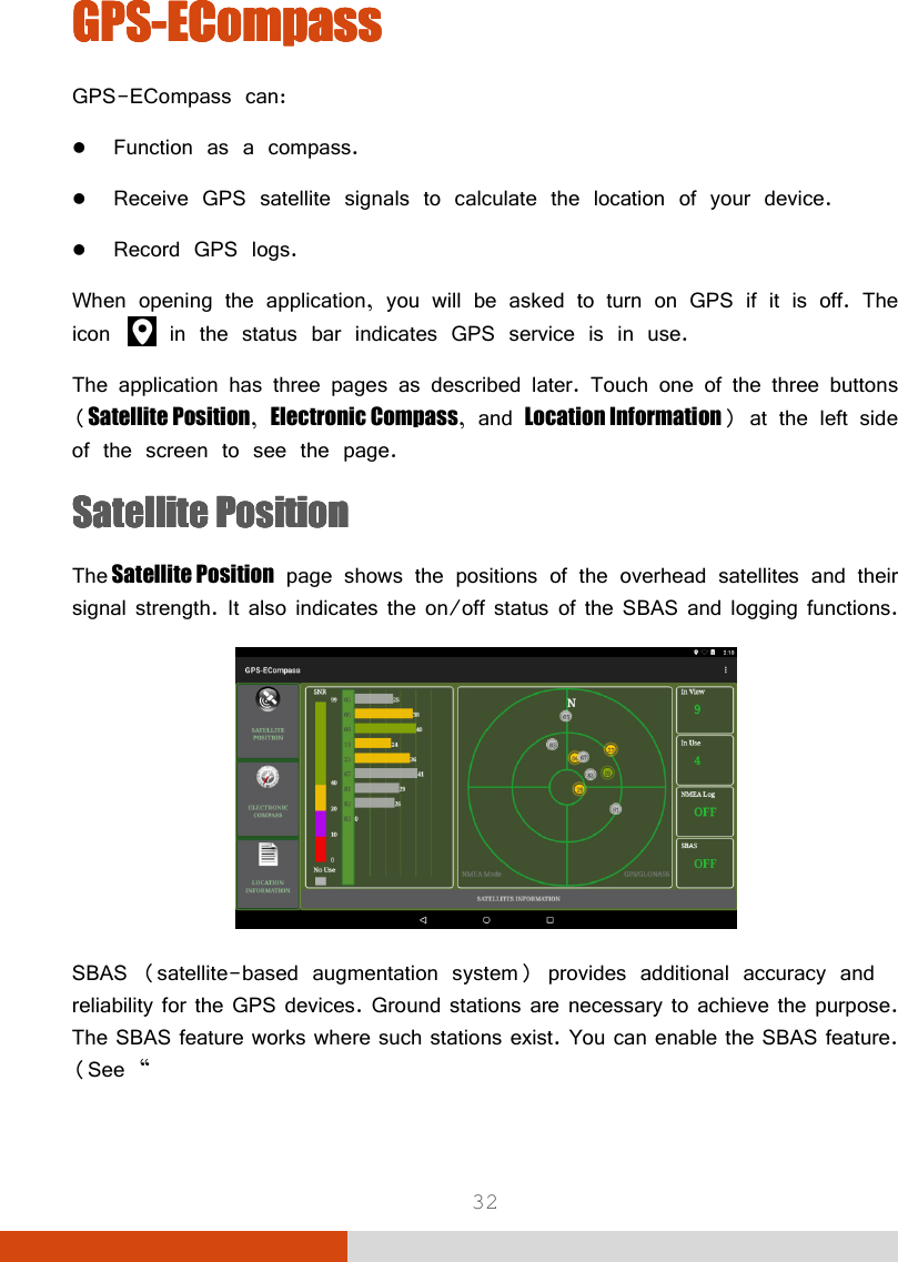  32 GPSGPSGPSGPS----ECompassECompassECompassECompass    GPS-ECompass can:  Function as a compass.  Receive GPS satellite signals to calculate the location of your device.  Record GPS logs. When opening the application, you will be asked to turn on GPS if it is off. The icon   in the status bar indicates GPS service is in use. The application has three pages as described later. Touch one of the three buttons (Satellite Position, Electronic Compass, and Location Information) at the left side of the screen to see the page. Satellite PositionSatellite PositionSatellite PositionSatellite Position    The Satellite Position page shows the positions of the overhead satellites and their signal strength. It also indicates the on/off status of the SBAS and logging functions.  SBAS (satellite-based augmentation system) provides additional accuracy and reliability for the GPS devices. Ground stations are necessary to achieve the purpose. The SBAS feature works where such stations exist. You can enable the SBAS feature. (See “  