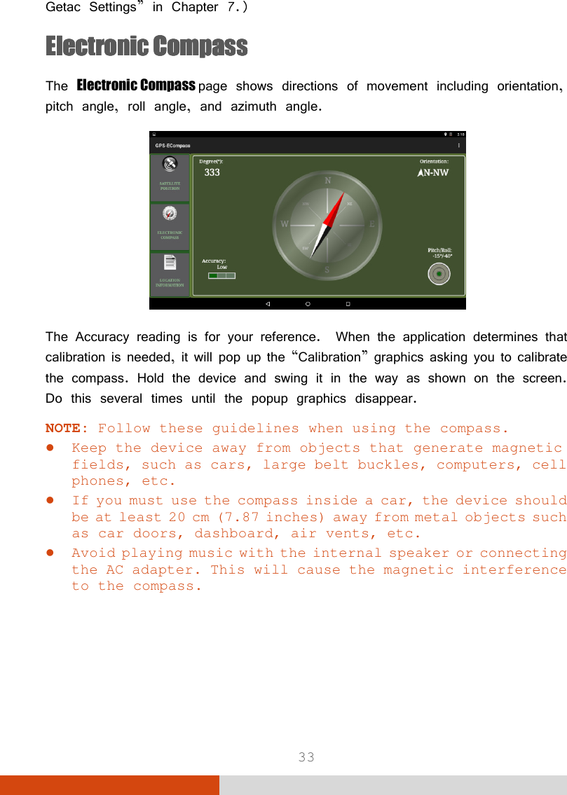  33 Getac Settings” in Chapter 7.) EEEElectronic lectronic lectronic lectronic CompassCompassCompassCompass    The Electronic Compass page shows directions of movement including orientation, pitch angle, roll angle, and azimuth angle.  The Accuracy reading is for your reference.  When the application determines that calibration is needed, it will pop up the “Calibration” graphics asking you to calibrate the compass. Hold the device and swing it in the way as shown on the screen. Do this several times until the popup graphics disappear. NOTE: Follow these guidelines when using the compass.  Keep the device away from objects that generate magnetic fields, such as cars, large belt buckles, computers, cell phones, etc.  If you must use the compass inside a car, the device should be at least 20 cm (7.87 inches) away from metal objects such as car doors, dashboard, air vents, etc.  Avoid playing music with the internal speaker or connecting the AC adapter. This will cause the magnetic interference to the compass.     