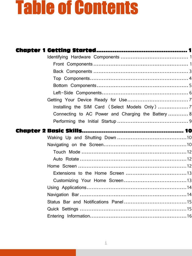  i Table of ContentsTable of ContentsTable of ContentsTable of Contents     Chapter 1Chapter 1Chapter 1Chapter 1 Getting StartedGetting StartedGetting StartedGetting Started    ........................................................................................................................................................................................................    1111 Identifying Hardware Components ........................................ 1 Front Components ........................................................ 1 Back Components ........................................................ 3 Top Components .......................................................... 4 Bottom Components ...................................................... 5 Left-Side Components ................................................... 6 Getting Your Device Ready for Use .................................... 7 Installing the SIM Card (Select Models Only) .................. 7 Connecting to AC Power and Charging the Battery ............ 8 Performing the Initial Startup .......................................... 9 Chapter 2Chapter 2Chapter 2Chapter 2 Basic SkillsBasic SkillsBasic SkillsBasic Skills................................................................................................................................................................................................................................    10101010 Waking Up and Shutting Down ......................................... 10 Navigating on the Screen................................................. 10 Touch Mode .............................................................. 12 Auto Rotate ............................................................... 12 Home Screen ................................................................ 12 Extensions to the Home Screen .................................... 13 Customizing Your Home Screen ..................................... 13 Using Applications ........................................................... 14 Navigation Bar ............................................................... 14 Status Bar and Notifications Panel ..................................... 15 Quick Settings ............................................................... 15 Entering Information......................................................... 16 