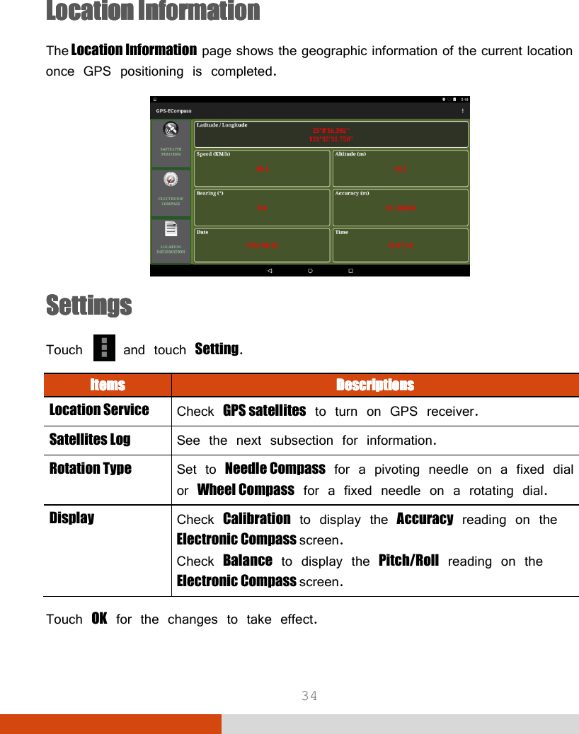  34   LocationLocationLocationLocation    InformationInformationInformationInformation    The Location Information page shows the geographic information of the current location once GPS positioning is completed.  SSSSeeeettingsttingsttingsttings    Touch   and touch Setting. ItemsItemsItemsItems     DescriptionsDescriptionsDescriptionsDescriptions    Location Service  Check GPS satellites to turn on GPS receiver. Satellites Log  See the next subsection for information. Rotation Type  Set to Needle Compass for a pivoting needle on a fixed dial or Wheel Compass for a fixed needle on a rotating dial. Display  Check Calibration to display the Accuracy reading on the Electronic Compass screen. Check Balance to display the Pitch/Roll reading on the Electronic Compass screen.  Touch OK for the changes to take effect.   