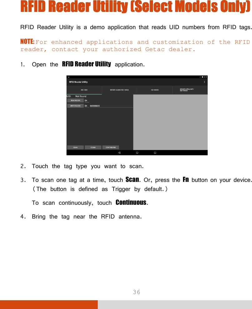  36    RFID Reader Utility (Select Models Only)RFID Reader Utility (Select Models Only)RFID Reader Utility (Select Models Only)RFID Reader Utility (Select Models Only)    RFID Reader Utility is a demo application that reads UID numbers from RFID tags. NOTE: For enhanced applications and customization of the RFID reader, contact your authorized Getac dealer.  1. Open the RFID Reader Utility application.  2. Touch the tag type you want to scan. 3. To scan one tag at a time, touch Scan. Or, press the Fn button on your device. (The button is defined as Trigger by default.) To scan continuously, touch Continuous. 4. Bring the tag near the RFID antenna. 