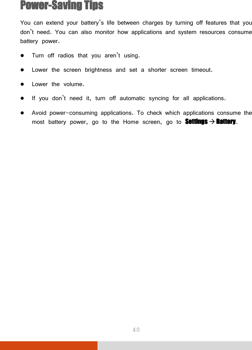  40 PowerPowerPowerPower----Saving TipsSaving TipsSaving TipsSaving Tips You can extend your battery’s life between charges by turning off features that you don’t need. You can also monitor how applications and system resources consume battery power.  Turn off radios that you aren’t using.  Lower the screen brightness and set a shorter screen timeout.  Lower the volume.  If you don’t need it, turn off automatic syncing for all applications.  Avoid power-consuming applications. To check which applications consume the most battery power, go to the Home screen, go to Settings Settings Settings Settings     BatteryBatteryBatteryBattery.              