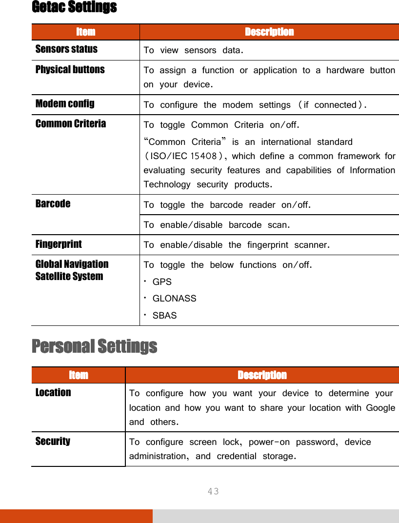  43  Getac Getac Getac Getac SettingsSettingsSettingsSettings    ItemItemItemItem     DescriptionDescriptionDescriptionDescription    Sensors status  To view sensors data. Physical buttons  To assign a function or application to a hardware button on your device. Modem config  To configure the modem settings (if connected). Common Criteria  To toggle Common Criteria on/off.  “Common Criteria” is an international standard (ISO/IEC 15408), which define a common framework for evaluating security features and capabilities of Information Technology security products. Barcode  To toggle the barcode reader on/off. To enable/disable barcode scan. Fingerprint  To enable/disable the fingerprint scanner. Global Navigation Satellite System  To toggle the below functions on/off. • GPS • GLONASS • SBAS Personal SettingsPersonal SettingsPersonal SettingsPersonal Settings    ItemItemItemItem     DescriptionDescriptionDescriptionDescription    Location  To configure how you want your device to determine your location and how you want to share your location with Google and others. Security  To configure screen lock, power-on password, device administration, and credential storage. 