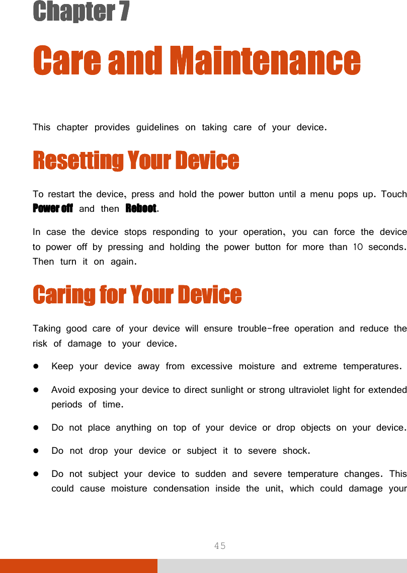  45 Chapter 7Chapter 7Chapter 7Chapter 7      Care andCare andCare andCare and    MaintenanceMaintenanceMaintenanceMaintenance    This chapter provides guidelines on taking care of your device. Resetting Your DeviceResetting Your DeviceResetting Your DeviceResetting Your Device    To restart the device, press and hold the power button until a menu pops up. Touch Power offPower offPower offPower off and then RebootRebootRebootReboot. In case the device stops responding to your operation, you can force the device to power off by pressing and holding the power button for more than 10 seconds. Then turn it on again. Caring Caring Caring Caring fffforororor    Your Your Your Your DeviceDeviceDeviceDevice    Taking good care of your device will ensure trouble-free operation and reduce the risk of damage to your device.  Keep your device away from excessive moisture and extreme temperatures.  Avoid exposing your device to direct sunlight or strong ultraviolet light for extended periods of time.  Do not place anything on top of your device or drop objects on your device.  Do not drop your device or subject it to severe shock.  Do not subject your device to sudden and severe temperature changes. This could cause moisture condensation inside the unit, which could damage your 