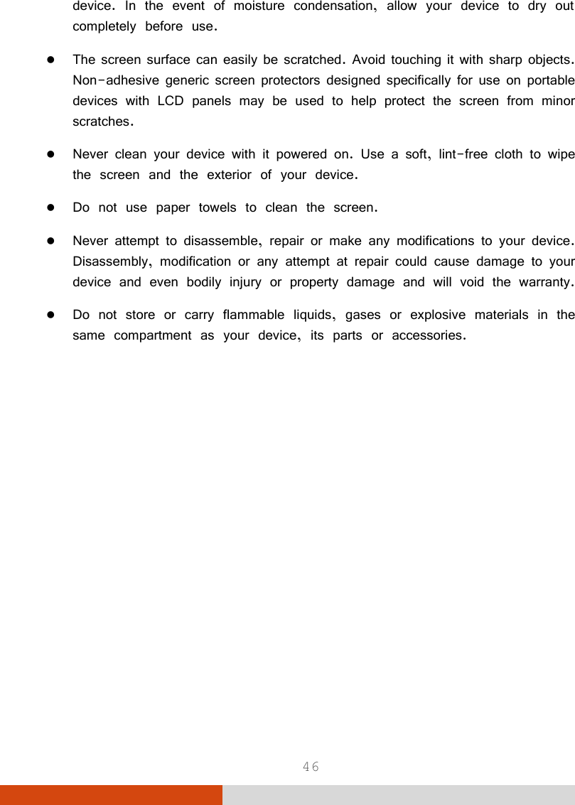 46 device. In the event of moisture condensation, allow your device to dry out completely before use.  The screen surface can easily be scratched. Avoid touching it with sharp objects. Non-adhesive generic screen protectors designed specifically for use on portable devices with LCD panels may be used to help protect the screen from minor scratches.  Never clean your device with it powered on. Use a soft, lint-free cloth to wipe the screen and the exterior of your device.  Do not use paper towels to clean the screen.  Never attempt to disassemble, repair or make any modifications to your device. Disassembly, modification or any attempt at repair could cause damage to your device and even bodily injury or property damage and will void the warranty.  Do not store or carry flammable liquids, gases or explosive materials in the same compartment as your device, its parts or accessories.   