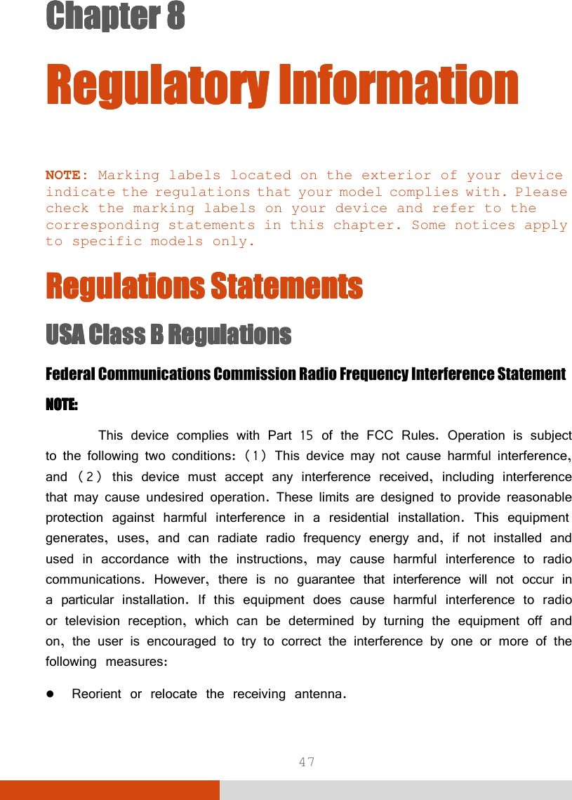  47 Chapter 8Chapter 8Chapter 8Chapter 8      Regulatory InformationRegulatory InformationRegulatory InformationRegulatory Information    NOTE: Marking labels located on the exterior of your device indicate the regulations that your model complies with. Please check the marking labels on your device and refer to the corresponding statements in this chapter. Some notices apply to specific models only.  Regulations StatementsRegulations StatementsRegulations StatementsRegulations Statements    USAUSAUSAUSA    Class B RegulationsClass B RegulationsClass B RegulationsClass B Regulations    Federal Communications Commission Radio Frequency Interference Statement NOTE:NOTE:NOTE:NOTE:      This device complies with Part 15 of the FCC Rules. Operation is subject to the following two conditions: (1) This device may not cause harmful interference, and (2) this device must accept any interference received, including interference that may cause undesired operation. These limits are designed to provide reasonable protection against harmful interference in a residential installation. This equipment generates, uses, and can radiate radio frequency energy and, if not installed and used in accordance with the instructions, may cause harmful interference to radio communications. However, there is no guarantee that interference will not occur in a particular installation. If this equipment does cause harmful interference to radio or television reception, which can be determined by turning the equipment off and on, the user is encouraged to try to correct the interference by one or more of the following measures:  Reorient or relocate the receiving antenna. 