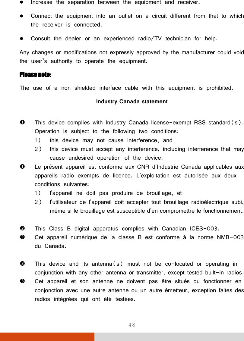  48  Increase the separation between the equipment and receiver.  Connect the equipment into an outlet on a circuit different from that to which the receiver is connected.  Consult the dealer or an experienced radio/TV technician for help. Any changes or modifications not expressly approved by the manufacturer could void the user’s authority to operate the equipment. Please note:Please note:Please note:Please note:    The use of a non-shielded interface cable with this equipment is prohibited. Industry Canada statement   This device complies with Industry Canada license-exempt RSS standard(s). Operation is subject to the following two conditions:  1) this device may not cause interference, and  2) this device must accept any interference, including interference that may cause undesired operation of the device.  Le présent appareil est conforme aux CNR d&apos;Industrie Canada applicables aux appareils radio exempts de licence. L&apos;exploitation est autorisée aux deux conditions suivantes:  1) l&apos;appareil ne doit pas produire de brouillage, et  2) l&apos;utilisateur de l&apos;appareil doit accepter tout brouillage radioélectrique subi, même si le brouillage est susceptible d&apos;en compromettre le fonctionnement.   This Class B digital apparatus complies with Canadian ICES-003.  Cet appareil numérique de la classe B est conforme à la norme NMB-003 du Canada.   This device and its antenna(s) must not be co-located or operating in conjunction with any other antenna or transmitter, except tested built-in radios.   Cet appareil et son antenne ne doivent pas être situés ou fonctionner en conjonction avec une autre antenne ou un autre émetteur, exception faites des radios intégrées qui ont été testées.  