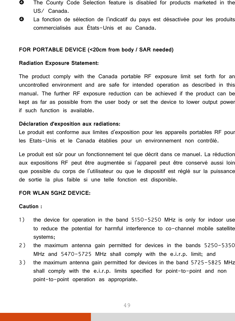  49   The County Code Selection feature is disabled for products marketed in the US/ Canada.  La fonction de sélection de l&apos;indicatif du pays est désactivée pour les produits commercialisés aux États-Unis et au Canada.  FOR PORTABLE DEVICE (&lt;20cm from body / SAR needed) Radiation Exposure Statement: The product comply with the Canada portable RF exposure limit set forth for an uncontrolled environment and are safe for intended operation as described in this manual. The further RF exposure reduction can be achieved if the product can be kept as far as possible from the user body or set the device to lower output power if such function is available. Déclaration d&apos;exposition aux radiations: Le produit est conforme aux limites d&apos;exposition pour les appareils portables RF pour les Etats-Unis et le Canada établies pour un environnement non contrôlé. Le produit est sûr pour un fonctionnement tel que décrit dans ce manuel. La réduction aux expositions RF peut être augmentée si l&apos;appareil peut être conservé aussi loin que possible du corps de l&apos;utilisateur ou que le dispositif est réglé sur la puissance de sortie la plus faible si une telle fonction est disponible. FOR WLAN 5GHZ DEVICE: Caution : 1) the device for operation in the band 5150-5250 MHz is only for indoor use to reduce the potential for harmful interference to co-channel mobile satellite systems; 2) the maximum antenna gain permitted for devices in the bands 5250-5350 MHz and 5470-5725 MHz shall comply with the e.i.r.p. limit; and 3) the maximum antenna gain permitted for devices in the band 5725-5825 MHz shall comply with the e.i.r.p. limits specified for point-to-point and non point-to-point operation as appropriate. 