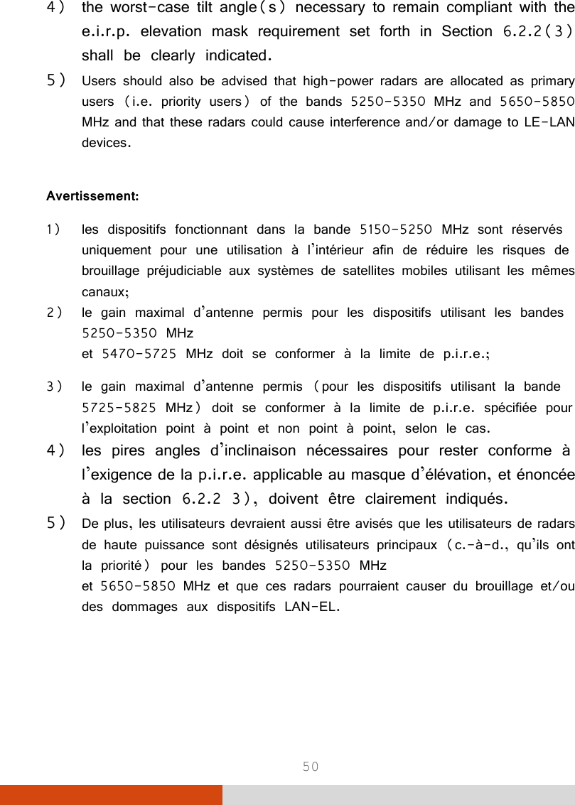  50 4) the worst-case tilt angle(s) necessary to remain compliant with the e.i.r.p. elevation mask requirement set forth in Section 6.2.2(3) shall be clearly indicated.  5) Users should also be advised that high-power radars are allocated as primary users (i.e. priority users) of the bands 5250-5350 MHz and 5650-5850 MHz and that these radars could cause interference and/or damage to LE-LAN devices.  Avertissement: 1) les dispositifs fonctionnant dans la bande 5150-5250 MHz sont réservés uniquement pour une utilisation à l’intérieur afin de réduire les risques de brouillage préjudiciable aux systèmes de satellites mobiles utilisant les mêmes canaux; 2) le gain maximal d’antenne permis pour les dispositifs utilisant les bandes 5250-5350 MHz et 5470-5725 MHz doit se conformer à la limite de p.i.r.e.; 3) le gain maximal d’antenne permis (pour les dispositifs utilisant la bande 5725-5825 MHz) doit se conformer à la limite de p.i.r.e. spécifiée pour l’exploitation point à point et non point à point, selon le cas. 4) les pires angles d’inclinaison nécessaires pour rester conforme à l’exigence de la p.i.r.e. applicable au masque d’élévation, et énoncée à la section 6.2.2 3), doivent être clairement indiqués.  5) De plus, les utilisateurs devraient aussi être avisés que les utilisateurs de radars de haute puissance sont désignés utilisateurs principaux (c.-à-d., qu’ils ont la priorité) pour les bandes 5250-5350 MHz et 5650-5850 MHz et que ces radars pourraient causer du brouillage et/ou des dommages aux dispositifs LAN-EL.  