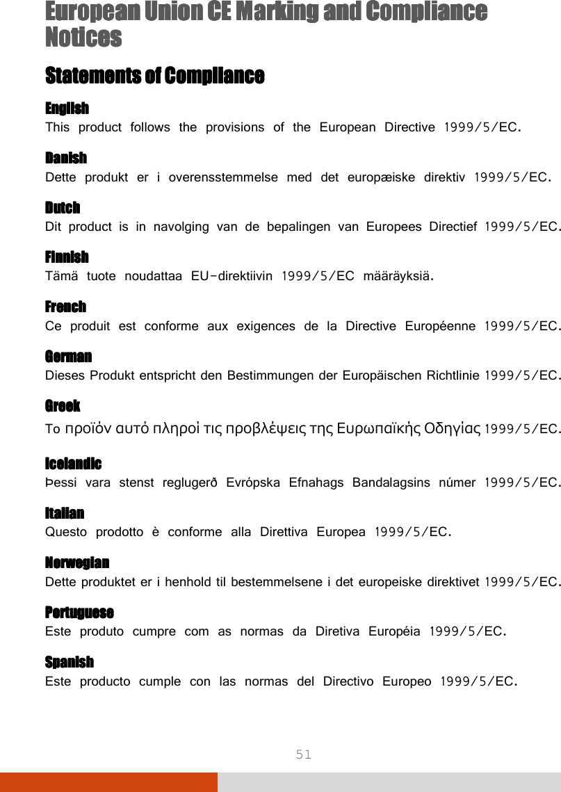  51 European Union CE European Union CE European Union CE European Union CE Marking and Compliance Marking and Compliance Marking and Compliance Marking and Compliance NoticesNoticesNoticesNotices    Statements of ComplianceStatements of ComplianceStatements of ComplianceStatements of Compliance    EnglishEnglishEnglishEnglish This product follows the provisions of the European Directive 1999/5/EC. DanishDanishDanishDanish Dette produkt er i overensstemmelse med det europæiske direktiv 1999/5/EC. DutchDutchDutchDutch Dit product is in navolging van de bepalingen van Europees Directief 1999/5/EC. FinnishFinnishFinnishFinnish Tämä tuote noudattaa EU-direktiivin 1999/5/EC määräyksiä. FrenchFrenchFrenchFrench Ce produit est conforme aux exigences de la Directive Européenne 1999/5/EC. GermanGermanGermanGerman Dieses Produkt entspricht den Bestimmungen der Europäischen Richtlinie 1999/5/EC. GreekGreekGreekGreek To προϊόν αυτό πληροί τις προβλέψεις της Ευρωπαϊκής Οδηγίας 1999/5/EC. IcelandicIcelandicIcelandicIcelandic Þessi vara stenst reglugerð Evrópska Efnahags Bandalagsins númer 1999/5/EC. ItalianItalianItalianItalian Questo prodotto è conforme alla Direttiva Europea 1999/5/EC. NorwegianNorwegianNorwegianNorwegian Dette produktet er i henhold til bestemmelsene i det europeiske direktivet 1999/5/EC. PortuguesePortuguesePortuguesePortuguese Este produto cumpre com as normas da Diretiva Européia 1999/5/EC. SpanishSpanishSpanishSpanish Este producto cumple con las normas del Directivo Europeo 1999/5/EC. 