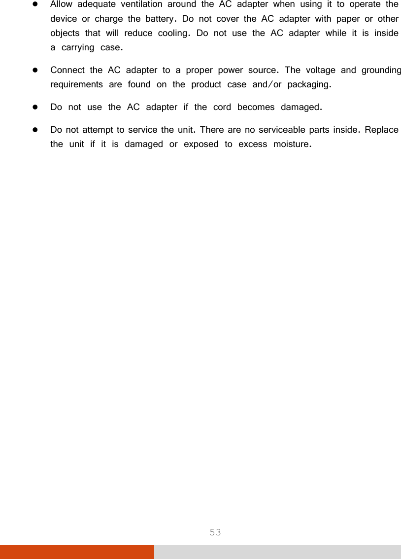  53  Allow adequate ventilation around the AC adapter when using it to operate the device or charge the battery. Do not cover the AC adapter with paper or other objects that will reduce cooling. Do not use the AC adapter while it is inside a carrying case.  Connect the AC adapter to a proper power source. The voltage and grounding requirements are found on the product case and/or packaging.  Do not use the AC adapter if the cord becomes damaged.  Do not attempt to service the unit. There are no serviceable parts inside. Replace the unit if it is damaged or exposed to excess moisture. 
