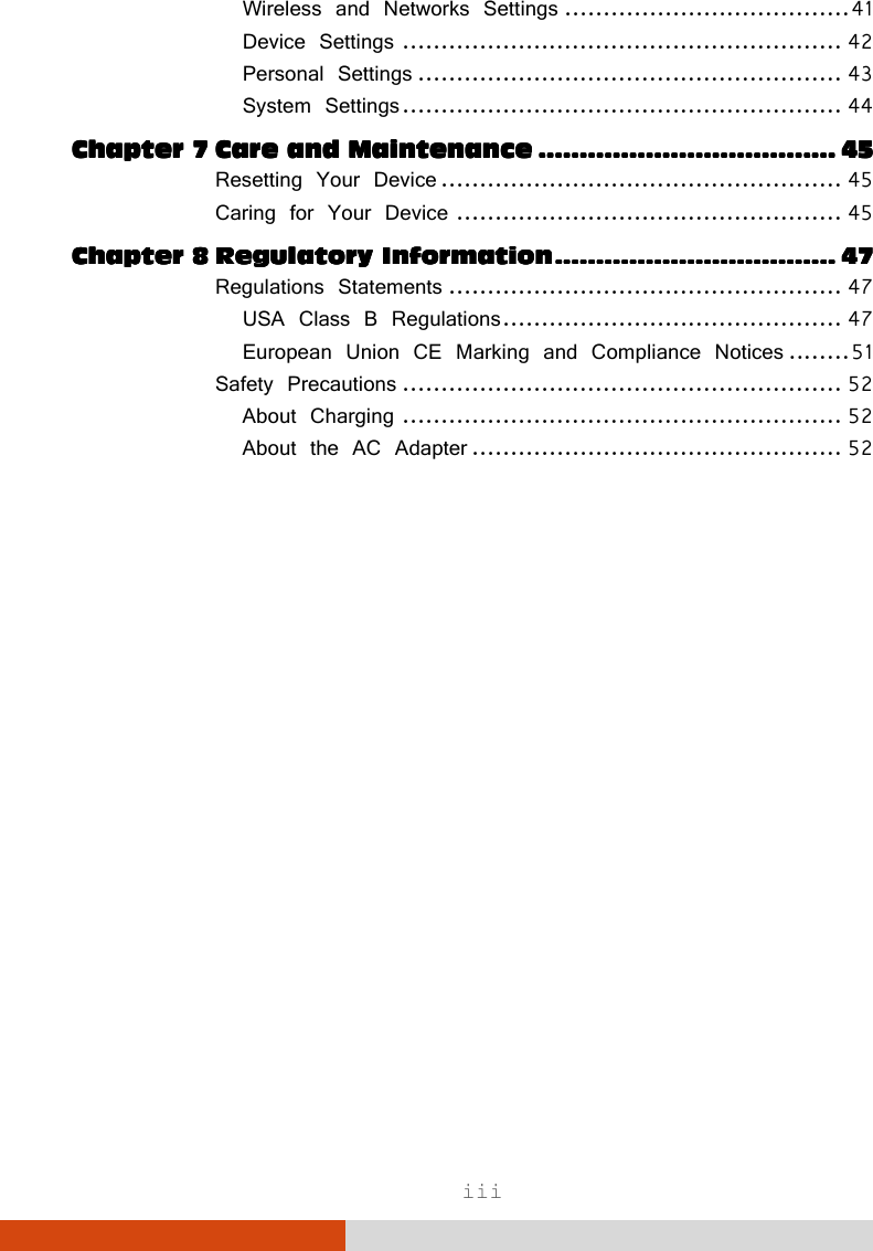  iii Wireless and Networks Settings ..................................... 41 Device Settings ......................................................... 42 Personal Settings ....................................................... 43 System Settings ......................................................... 44 Chapter 7Chapter 7Chapter 7Chapter 7 Care and MaintenanceCare and MaintenanceCare and MaintenanceCare and Maintenance    ................................................................................................................................................    45454545 Resetting Your Device .................................................... 45 Caring for Your Device .................................................. 45 Chapter 8Chapter 8Chapter 8Chapter 8 Regulatory InformationRegulatory InformationRegulatory InformationRegulatory Information    ........................................................................................................................................    47474747 Regulations Statements ................................................... 47 USA Class B Regulations ............................................ 47 European Union CE Marking and Compliance Notices ........ 51 Safety Precautions ......................................................... 52 About Charging ......................................................... 52 About the AC Adapter ................................................ 52  