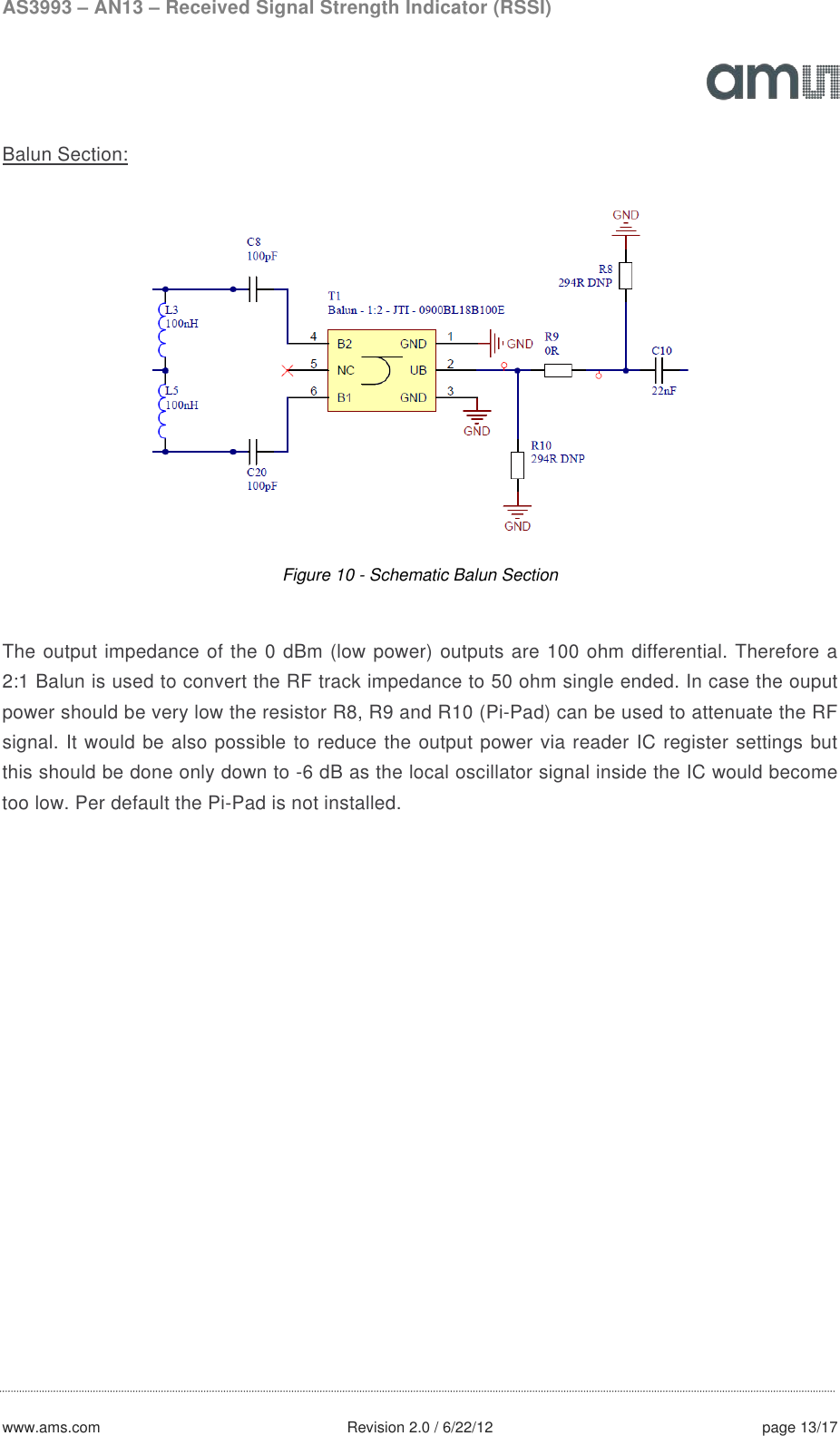 AS3993 – AN13 – Received Signal Strength Indicator (RSSI)  www.ams.com              Revision 2.0 / 6/22/12 page 13/17  Balun Section:  Figure 10 - Schematic Balun Section  The output impedance of the 0 dBm (low power) outputs are 100 ohm differential. Therefore a 2:1 Balun is used to convert the RF track impedance to 50 ohm single ended. In case the ouput power should be very low the resistor R8, R9 and R10 (Pi-Pad) can be used to attenuate the RF signal. It would be also possible to reduce the output power via reader IC register settings but this should be done only down to -6 dB as the local oscillator signal inside the IC would become too low. Per default the Pi-Pad is not installed.   