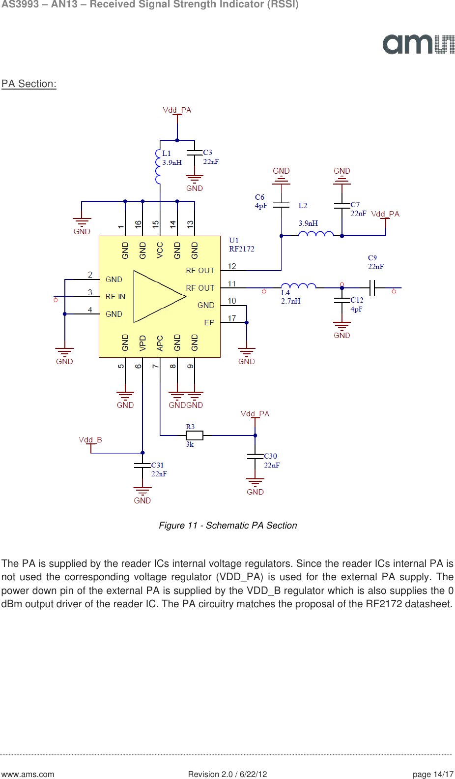 AS3993 – AN13 – Received Signal Strength Indicator (RSSI)  www.ams.com              Revision 2.0 / 6/22/12 page 14/17  PA Section:  Figure 11 - Schematic PA Section  The PA is supplied by the reader ICs internal voltage regulators. Since the reader ICs internal PA is not used the corresponding voltage regulator (VDD_PA) is used for the external PA supply. The power down pin of the external PA is supplied by the VDD_B regulator which is also supplies the 0 dBm output driver of the reader IC. The PA circuitry matches the proposal of the RF2172 datasheet.    