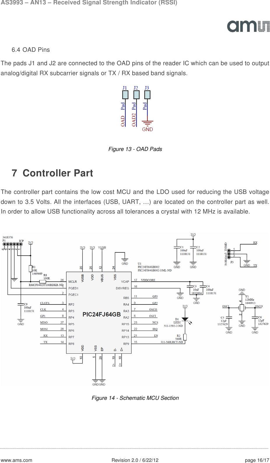AS3993 – AN13 – Received Signal Strength Indicator (RSSI)  www.ams.com              Revision 2.0 / 6/22/12 page 16/17  6.4 OAD Pins The pads J1 and J2 are connected to the OAD pins of the reader IC which can be used to output analog/digital RX subcarrier signals or TX / RX based band signals.  Figure 13 - OAD Pads  7  Controller Part The controller part contains the low cost MCU and the LDO used for reducing the USB voltage down to 3.5 Volts. All the interfaces (USB, UART, …) are located on the controller part as well. In order to allow USB functionality across all tolerances a crystal with 12 MHz is available.   Figure 14 - Schematic MCU Section    