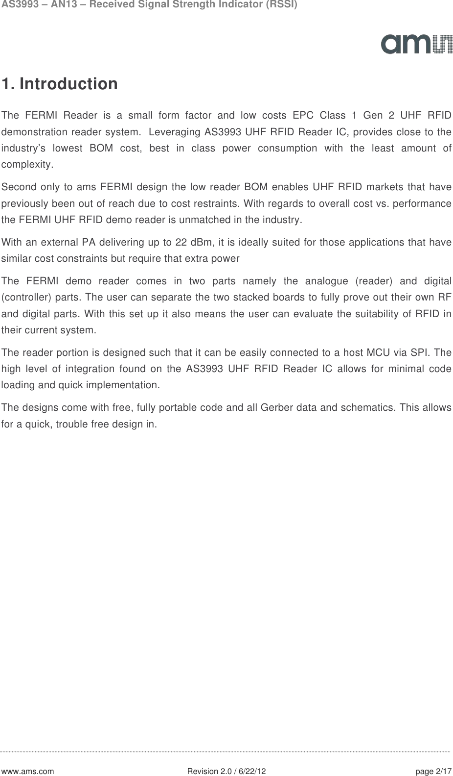 AS3993 – AN13 – Received Signal Strength Indicator (RSSI)  www.ams.com              Revision 2.0 / 6/22/12 page 2/17  1. Introduction  The FERMI Reader is a small form factor and low costs EPC Class 1 Gen 2 UHF RFID demonstration reader system.  Leveraging AS3993 UHF RFID Reader IC, provides close to the industry’s lowest BOM cost, best in class power consumption with the least amount of complexity.   Second only to ams FERMI design the low reader BOM enables UHF RFID markets that have previously been out of reach due to cost restraints. With regards to overall cost vs. performance the FERMI UHF RFID demo reader is unmatched in the industry. With an external PA delivering up to 22 dBm, it is ideally suited for those applications that have similar cost constraints but require that extra power The  FERMI demo reader comes in two parts namely the analogue (reader) and digital (controller) parts. The user can separate the two stacked boards to fully prove out their own RF and digital parts. With this set up it also means the user can evaluate the suitability of RFID in their current system. The reader portion is designed such that it can be easily connected to a host MCU via SPI. The high level of integration found on the AS3993 UHF RFID Reader IC allows for minimal code loading and quick implementation. The designs come with free, fully portable code and all Gerber data and schematics. This allows for a quick, trouble free design in.   