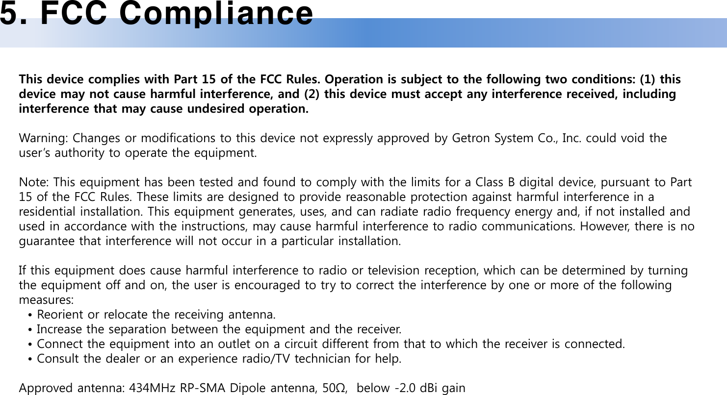 5. FCC ComplianceThis device complies with Part 15 of the FCC Rules. Operation is subject to the following two conditions: (1) this device may not cause harmful interference, and (2) this device must accept any interference received, including interference that may cause undesired operation.Warning: Changes or modifications to this device not expressly approved by Getron System Co., Inc. could void the user&rsquo;s authority to operate the equipment.Note: This equipment has been tested and found to comply with the limits for a Class B digital device, pursuant to Part 15 of the FCC Rules. These limits are designed to provide reasonable protection against harmful interference in a residential installation. This equipment generates, uses, and can radiate radio frequency energy and, if not installed and used in accordance with the instructions, may cause harmful interference to radio communications. However, there is no guarantee that interference will not occur in a particular installation. If this equipment does cause harmful interference to radio or television reception, which can be determined by turning the equipment off and on, the user is encouraged to try to correct the interference by one or more of the following measures:&bull; Reorient or relocate the receiving antenna.&bull; Increase the separation between the equipment and the receiver.&bull; Connect the equipment into an outlet on a circuit different from that to which the receiver is connected.&bull; Consult the dealer or an experience radio/TV technician for help.Approved antenna: 434MHz RP-SMA Dipole antenna, 50&Omega;,  below -2.0 dBi gain