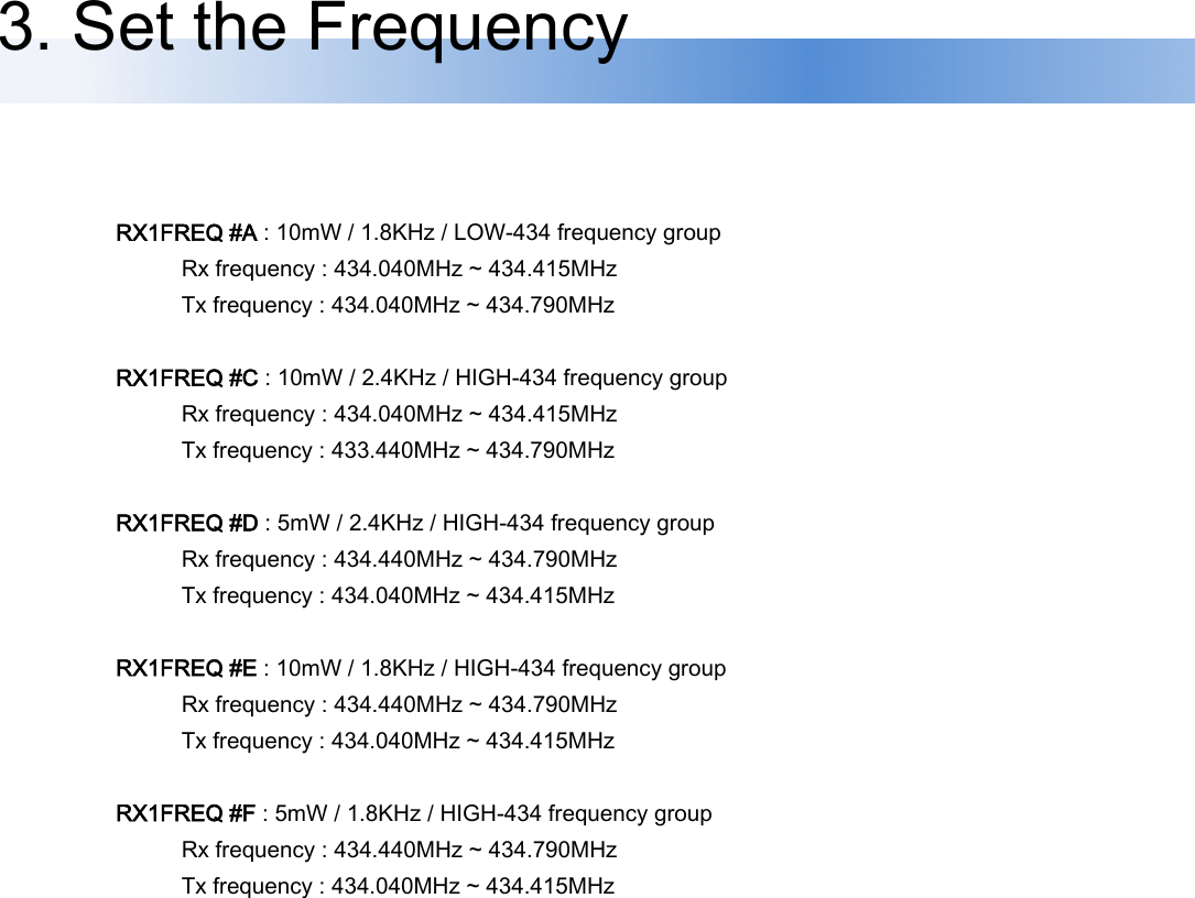 RX1FREQ #A : 10mW / 1.8KHz / LOW-434 frequency group               Rx frequency : 434.040MHz ~ 434.415MHz               Tx frequency : 434.040MHz ~ 434.790MHz  RX1FREQ #C : 10mW / 2.4KHz / HIGH-434 frequency group               Rx frequency : 434.040MHz ~ 434.415MHz               Tx frequency : 433.440MHz ~ 434.790MHz  RX1FREQ #D : 5mW / 2.4KHz / HIGH-434 frequency group               Rx frequency : 434.440MHz ~ 434.790MHz               Tx frequency : 434.040MHz ~ 434.415MHz  RX1FREQ #E : 10mW / 1.8KHz / HIGH-434 frequency group               Rx frequency : 434.440MHz ~ 434.790MHz               Tx frequency : 434.040MHz ~ 434.415MHz  RX1FREQ #F : 5mW / 1.8KHz / HIGH-434 frequency group               Rx frequency : 434.440MHz ~ 434.790MHz               Tx frequency : 434.040MHz ~ 434.415MHz 3. Set the Frequency 