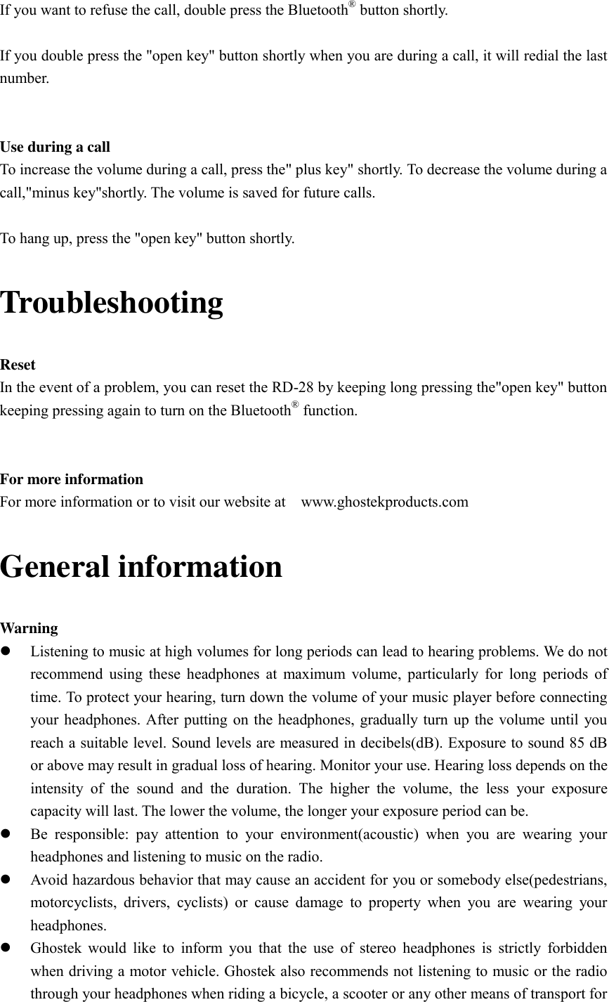 If you want to refuse the call, double press the Bluetooth® button shortly.  If you double press the &quot;open key&quot; button shortly when you are during a call, it will redial the last number.   Use during a call To increase the volume during a call, press the&quot; plus key&quot; shortly. To decrease the volume during a call,&quot;minus key&quot;shortly. The volume is saved for future calls.  To hang up, press the &quot;open key&quot; button shortly. Troubleshooting Reset In the event of a problem, you can reset the RD-28 by keeping long pressing the&quot;open key&quot; button   keeping pressing again to turn on the Bluetooth® function.   For more information For more information or to visit our website at    www.ghostekproducts.com General information Warning  Listening to music at high volumes for long periods can lead to hearing problems. We do not recommend  using these headphones at maximum volume,  particularly for long  periods  of time. To protect your hearing, turn down the volume of your music player before connecting your headphones. After putting on the headphones, gradually turn up the volume until you reach a suitable level. Sound levels are measured in decibels(dB). Exposure to sound 85 dB or above may result in gradual loss of hearing. Monitor your use. Hearing loss depends on the intensity  of  the  sound  and  the  duration.  The  higher  the  volume,  the  less  your  exposure capacity will last. The lower the volume, the longer your exposure period can be.  Be  responsible:  pay  attention  to  your  environment(acoustic)  when  you  are  wearing  your headphones and listening to music on the radio.  Avoid hazardous behavior that may cause an accident for you or somebody else(pedestrians, motorcyclists,  drivers,  cyclists)  or  cause  damage  to  property  when  you  are  wearing  your headphones.  Ghostek  would  like to  inform  you  that the  use  of  stereo headphones is  strictly  forbidden when driving a motor vehicle. Ghostek also recommends not listening to music or the radio through your headphones when riding a bicycle, a scooter or any other means of transport for 