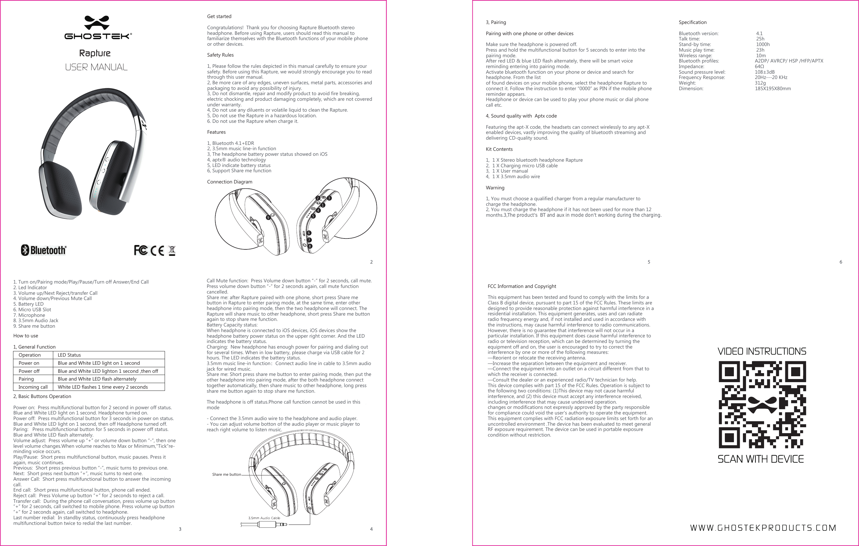 Get started Congratulations!  Thank you for choosing Rapture Bluetooth stereo headphone. Before using Rapture, users should read this manual to familiarize themselves with the Bluetooth functions of your mobile phone or other devices.Safety Rules1, Please follow the rules depicted in this manual carefully to ensure your safety. Before using this Rapture, we would strongly encourage you to read through this user manual.2, Be more care of any edges, uneven surfaces, metal parts, accessories and packaging to avoid any possibility of injury.3, Do not dismantle, repair and modify product to avoid fire breaking, electric shocking and product damaging completely, which are not covered under warranty.4, Do not use any diluents or volatile liquid to clean the Rapture.5, Do not use the Rapture in a hazardous location.6. Do not use the Rapture when charge it.Features1, Bluetooth 4.1+EDR 2, 3.5mm music line-in function3, The headphone battery power status showed on iOS 4, aptx® audio technology 5, LED indicate battery status6, Support Share me functionConnection DiagramHow to use1, General Function 2, Basic Buttons OperationPower on:  Press multifunctional button for 2 second in power off status. Blue and White LED light on 1 second. Headphone turned on. Power off:  Press multifunctional button for 3 seconds in power on status. Blue and White LED light on 1 second, then off Headphone turned off.Paring:   Press multifunctional button for 5 seconds in power off status. Blue and White LED flash alternately. Volume adjust:  Press volume up “+” or volume down button “-”, then one level volume changes.When volume reaches to Max or Minimum,&quot;Tick&quot;re-minding voice occurs.Play/Pause:  Short press multifunctional button, music pauses. Press it again, music continues.Previous:  Short press previous button “-”, music turns to previous one.Next:  Short press next button “+”, music turns to next one.Answer Call:  Short press multifunctional button to answer the incoming call.End call:  Short press multifunctional button, phone call ended.Reject call:  Press Volume up button “+” for 2 seconds to reject a call.Transfer call:  During the phone call conversation, press volume up button “+” for 2 seconds, call switched to mobile phone. Press volume up button “+” for 2 seconds again, call switched to headphone.   Last number redial:  In standby status, continuously press headphone multifunctional button twice to redial the last number.Operation1. Turn on/Pairing mode/Play/Pause/Turn off Answer/End Call2. Led lndicator3. Volume up/Next Reject/transfer Call4. Volume down/Previous Mute Call5. Battery LED6. Micro USB Slot7. Microphone8. 3.5mm Audio Jack9. Share me buttonLED StatusPower on Blue and White LED light on 1 second Power off Blue and White LED lighton 1 second ,then offPairing Blue and White LED flash alternatelyIncoming call White LED flashes 1 time every 2 secondsCall Mute function:  Press Volume down button “-” for 2 seconds, call mute. Press volume down button “-” for 2 seconds again, call mute function cancelled.Share me: after Rapture paired with one phone, short press Share me button in Rapture to enter paring mode, at the same time, enter other headphone into pairing mode, then the two headphone will connect. The Rapture will share music to other headphone, short press Share me button again to stop share me function.Battery Capacity status: When headphone is connected to iOS devices, iOS devices show the headphone battery power status on the upper right corner. And the LED indicates the battery status.Charging:  New headphone has enough power for pairing and dialing out for several times. When in low battery, please charge via USB cable for 2 hours. The LED indicates the battery status.3.5mm music line-in function：Connect audio line in cable to 3.5mm audio jack for wired music.Share me: Short press share me button to enter pairing mode, then put the other headphone into pairing mode, after the both headphone connect together automatically, then share music to other headphone, long press share me button again to stop share me function.The headphone is off status.Phone call function cannot be used in this mode- Connect the 3.5mm audio wire to the headphone and audio player.- You can adjust volume botton of the audio player or music player to reach right volume to listen music.3, PairingPairing with one phone or other devicesMake sure the headphone is powered off.Press and hold the multifunctional button for 5 seconds to enter into the pairing mode.After red LED &amp; blue LED flash alternately, there will be smart voice reminding entering into pairing mode. Activate bluetooth function on your phone or device and search for headphone. From the list of found devices on your mobile phone, select the headphone Rapture to connect it. Follow the instruction to enter “0000” as PIN if the mobile phone reminder appears.Headphone or device can be used to play your phone music or dial phone call etc.4, Sound quality with  Aptx codeFeaturing the apt-X code, the headsets can connect wirelessly to any apt-X enabled devices, vastly improving the quality of bluetooth streaming and delivering CD-quality sound.Kit Contents1,  1 X Stereo bluetooth headphone Rapture 2,  1 X Charging micro USB cable3,  1 X User manual4,  1 X 3.5mm audio wireWarning 1, You must choose a qualified charger from a regular manufacturer to charge the headphone.2, You must charge the headphone if it has not been used for more than 12 months.3,The product&apos;s  BT and aux in mode don&apos;t working during the charging.SpecificationBluetooth version:         4.1Talk time:          25h Stand-by time:        1000hMusic play time:        23h Wireless range:        10mBluetooth profiles:       A2DP/ AVRCP/ HSP /HFP/APTXImpedance:         64ΩSound pressure level:      108±3dBFrequency Response:     20Hz---20 KHzWeight:     312gDimension:                                    185X195X80mmRapture USER MANUAL321456789Share me buttonFCC Information and Copyright This equipment has been tested and found to comply with the limits for a Class B digital device, pursuant to part 15 of the FCC Rules. These limits are designed to provide reasonable protection against harmful interference in a residential installation. This equipment generates, uses and can radiate radio frequency energy and, if not installed and used in accordance with the instructions, may cause harmful interference to radio communications. However, there is no guarantee that interference will not occur in a particular installation. If this equipment does cause harmful interference to radio or television reception, which can be determined by turning the equipment off and on, the user is encouraged to try to correct the interference by one or more of the following measures: —Reorient or relocate the receiving antenna. —Increase the separation between the equipment and receiver. —Connect the equipment into an outlet on a circuit different from that to which the receiver is connected. —Consult the dealer or an experienced radio/TV technician for help. This device complies with part 15 of the FCC Rules. Operation is subject to the following two conditions: (1)This device may not cause harmful interference, and (2) this device must accept any interference received, including interference that may cause undesired operation. changes or modifications not expressly approved by the party responsible for compliance could void the user&apos;s authority to operate the equipment. This equipment complies with FCC radiation exposure limits set forth for an uncontrolled environment .The device has been evaluated to meet general RF exposure requirement. The device can be used in portable exposure condition without restriction.