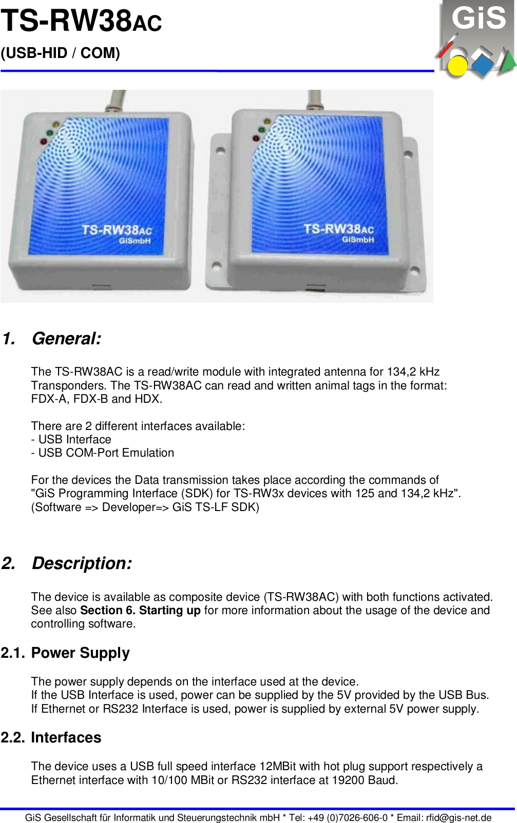 TS-RW38AC (USB-HID / COM)   GiS Gesellschaft für Informatik und Steuerungstechnik mbH * Tel: +49 (0)7026-606-0 * Email: rfid@gis-net.de    1.  General:  The TS-RW38AC is a read/write module with integrated antenna for 134,2 kHz Transponders. The TS-RW38AC can read and written animal tags in the format: FDX-A, FDX-B and HDX.  There are 2 different interfaces available: - USB Interface - USB COM-Port Emulation  For the devices the Data transmission takes place according the commands of  &quot;GiS Programming Interface (SDK) for TS-RW3x devices with 125 and 134,2 kHz&quot;. (Software =&gt; Developer=&gt; GiS TS-LF SDK)   2.  Description:  The device is available as composite device (TS-RW38AC) with both functions activated. See also Section 6. Starting up for more information about the usage of the device and controlling software.  2.1. Power Supply  The power supply depends on the interface used at the device. If the USB Interface is used, power can be supplied by the 5V provided by the USB Bus. If Ethernet or RS232 Interface is used, power is supplied by external 5V power supply.  2.2. Interfaces  The device uses a USB full speed interface 12MBit with hot plug support respectively a Ethernet interface with 10/100 MBit or RS232 interface at 19200 Baud.  