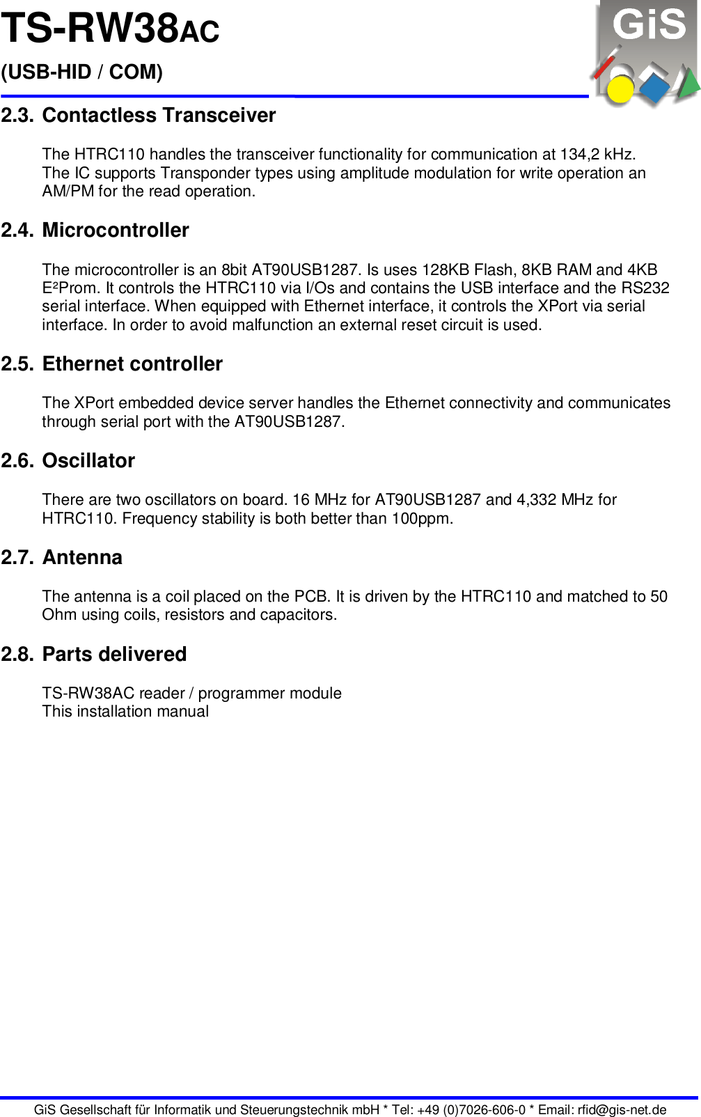 TS-RW38AC (USB-HID / COM)   GiS Gesellschaft für Informatik und Steuerungstechnik mbH * Tel: +49 (0)7026-606-0 * Email: rfid@gis-net.de 2.3. Contactless Transceiver  The HTRC110 handles the transceiver functionality for communication at 134,2 kHz.  The IC supports Transponder types using amplitude modulation for write operation an AM/PM for the read operation.  2.4. Microcontroller  The microcontroller is an 8bit AT90USB1287. Is uses 128KB Flash, 8KB RAM and 4KB E²Prom. It controls the HTRC110 via I/Os and contains the USB interface and the RS232 serial interface. When equipped with Ethernet interface, it controls the XPort via serial interface. In order to avoid malfunction an external reset circuit is used.  2.5. Ethernet controller  The XPort embedded device server handles the Ethernet connectivity and communicates through serial port with the AT90USB1287.  2.6. Oscillator  There are two oscillators on board. 16 MHz for AT90USB1287 and 4,332 MHz for HTRC110. Frequency stability is both better than 100ppm.  2.7. Antenna  The antenna is a coil placed on the PCB. It is driven by the HTRC110 and matched to 50 Ohm using coils, resistors and capacitors.  2.8. Parts delivered  TS-RW38AC reader / programmer module This installation manual 