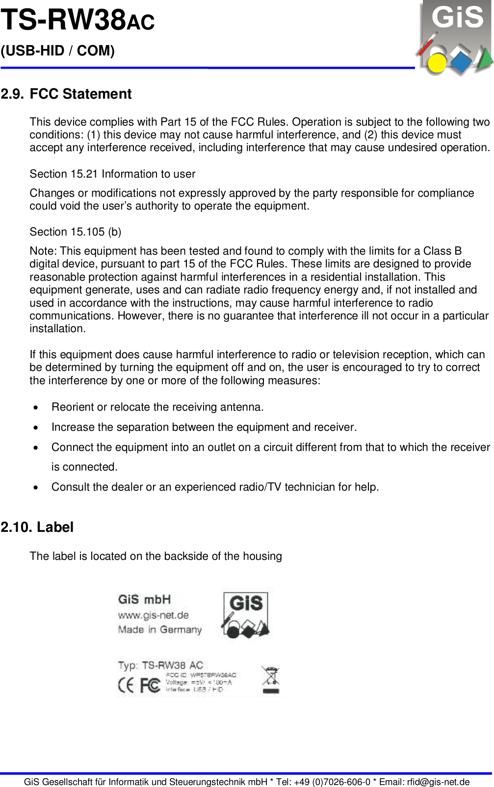 TS-RW38AC (USB-HID / COM)   GiS Gesellschaft für Informatik und Steuerungstechnik mbH * Tel: +49 (0)7026-606-0 * Email: rfid@gis-net.de  2.9. FCC Statement  This device complies with Part 15 of the FCC Rules. Operation is subject to the following two conditions: (1) this device may not cause harmful interference, and (2) this device must accept any interference received, including interference that may cause undesired operation.  Section 15.21 Information to user Changes or modifications not expressly approved by the party responsible for compliance could void the user’s authority to operate the equipment.  Section 15.105 (b) Note: This equipment has been tested and found to comply with the limits for a Class B digital device, pursuant to part 15 of the FCC Rules. These limits are designed to provide reasonable protection against harmful interferences in a residential installation. This equipment generate, uses and can radiate radio frequency energy and, if not installed and used in accordance with the instructions, may cause harmful interference to radio communications. However, there is no guarantee that interference ill not occur in a particular installation.  If this equipment does cause harmful interference to radio or television reception, which can be determined by turning the equipment off and on, the user is encouraged to try to correct the interference by one or more of the following measures:    Reorient or relocate the receiving antenna.   Increase the separation between the equipment and receiver.   Connect the equipment into an outlet on a circuit different from that to which the receiver is connected.   Consult the dealer or an experienced radio/TV technician for help.  2.10. Label   The label is located on the backside of the housing 