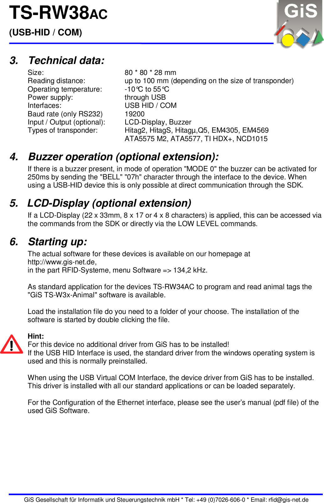 TS-RW38AC (USB-HID / COM)   GiS Gesellschaft für Informatik und Steuerungstechnik mbH * Tel: +49 (0)7026-606-0 * Email: rfid@gis-net.de 3.  Technical data: Size:  80 * 80 * 28 mm Reading distance:  up to 100 mm (depending on the size of transponder) Operating temperature:  -10°C to 55°C Power supply:  through USB  Interfaces:  USB HID / COM Baud rate (only RS232)  19200 Input / Output (optional):  LCD-Display, Buzzer Types of transponder:  Hitag2, HitagS, Hitagµ,Q5, EM4305, EM4569 ATA5575 M2, ATA5577, TI HDX+, NCD1015 4.  Buzzer operation (optional extension): If there is a buzzer present, in mode of operation &quot;MODE 0&quot; the buzzer can be activated for 250ms by sending the &quot;BELL&quot; &quot;07h&quot; character through the interface to the device. When using a USB-HID device this is only possible at direct communication through the SDK. 5.   LCD-Display (optional extension) If a LCD-Display (22 x 33mm, 8 x 17 or 4 x 8 characters) is applied, this can be accessed via the commands from the SDK or directly via the LOW LEVEL commands. 6.  Starting up: The actual software for these devices is available on our homepage at http://www.gis-net.de, in the part RFID-Systeme, menu Software =&gt; 134,2 kHz.  As standard application for the devices TS-RW34AC to program and read animal tags the &quot;GiS TS-W3x-Animal&quot; software is available.  Load the installation file do you need to a folder of your choose. The installation of the software is started by double clicking the file.  Hint: For this device no additional driver from GiS has to be installed! If the USB HID Interface is used, the standard driver from the windows operating system is used and this is normally preinstalled.  When using the USB Virtual COM Interface, the device driver from GiS has to be installed. This driver is installed with all our standard applications or can be loaded separately.  For the Configuration of the Ethernet interface, please see the user’s manual (pdf file) of the used GiS Software. 